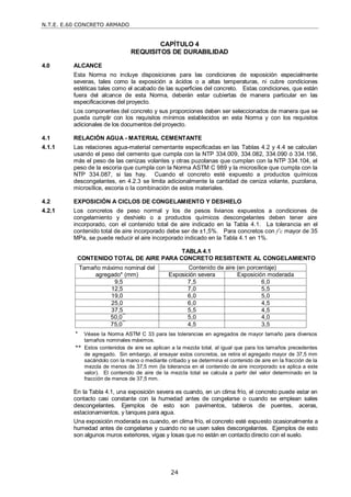 N.T.E. E.60 CONCRETO ARMADO
24
CAPÍTULO 4
REQUISITOS DE DURABILIDAD
4.0 ALCANCE
Esta Norma no incluye disposiciones para las condiciones de exposición especialmente
severas, tales como la exposición a ácidos o a altas temperaturas, ni cubre condiciones
estéticas tales como el acabado de las superficies del concreto. Estas condiciones, que están
fuera del alcance de esta Norma, deberán estar cubiertas de manera particular en las
especificaciones del proyecto.
Los componentes del concreto y sus proporciones deben ser seleccionados de manera que se
pueda cumplir con los requisitos mínimos establecidos en esta Norma y con los requisitos
adicionales de los documentos del proyecto.
4.1 RELACIÓN AGUA - MATERIAL CEMENTANTE
4.1.1 Las relaciones agua-material cementante especificadas en las Tablas 4.2 y 4.4 se calculan
usando el peso del cemento que cumpla con la NTP 334.009, 334.082, 334.090 ó 334.156,
más el peso de las cenizas volantes y otras puzolanas que cumplan con la NTP 334.104, el
peso de la escoria que cumpla con la Norma ASTM C 989 y la microsílice que cumpla con la
NTP 334.087, si las hay. Cuando el concreto esté expuesto a productos químicos
descongelantes, en 4.2.3 se limita adicionalmente la cantidad de ceniza volante, puzolana,
microsílice, escoria o la combinación de estos materiales.
4.2 EXPOSICIÓN A CICLOS DE CONGELAMIENTO Y DESHIELO
4.2.1 Los concretos de peso normal y los de pesos livianos expuestos a condiciones de
congelamiento y deshielo o a productos químicos descongelantes deben tener aire
incorporado, con el contenido total de aire indicado en la Tabla 4.1. La tolerancia en el
contenido total de aire incorporado debe ser de ±1,5%. Para concretos con f’c mayor de 35
MPa, se puede reducir el aire incorporado indicado en la Tabla 4.1 en 1%.
TABLA 4.1
CONTENIDO TOTAL DE AIRE PARA CONCRETO RESISTENTE AL CONGELAMIENTO
Tamaño máximo nominal del
agregado* (mm)
Contenido de aire (en porcentaje)
Exposición severa Exposición moderada
9,5 7,5 6,0
12,5 7,0 5,5
19,0 6,0 5,0
25,0 6,0 4,5
37,5 5,5 4,5
50,0**
5,0 4,0
75,0**
4,5 3,5
* Véase la Norma ASTM C 33 para las tolerancias en agregados de mayor tamaño para diversos
tamaños nominales máximos.
** Estos contenidos de aire se aplican a la mezcla total, al igual que para los tamaños precedentes
de agregado. Sin embargo, al ensayar estos concretos, se retira el agregado mayor de 37,5 mm
sacándolo con la mano o mediante cribado y se determina el contenido de aire en la fracción de la
mezcla de menos de 37,5 mm (la tolerancia en el contenido de aire incorporado se aplica a este
valor). El contenido de aire de la mezcla total se calcula a partir del valor determinado en la
fracción de menos de 37,5 mm.
En la Tabla 4.1, una exposición severa es cuando, en un clima frío, el concreto puede estar en
contacto casi constante con la humedad antes de congelarse o cuando se emplean sales
descongelantes. Ejemplos de esto son pavimentos, tableros de puentes, aceras,
estacionamientos, y tanques para agua.
Una exposición moderada es cuando, en clima frío, el concreto esté expuesto ocasionalmente a
humedad antes de congelarse y cuando no se usen sales descongelantes. Ejemplos de esto
son algunos muros exteriores, vigas y losas que no están en contacto directo con el suelo.
 