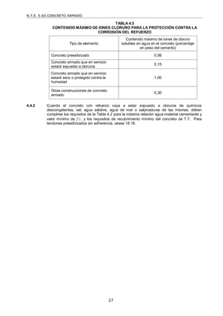 N.T.E. E.60 CONCRETO ARMADO
27
TABLA 4.5
CONTENIDO MÁXIMO DE IONES CLORURO PARA LA PROTECCIÓN CONTRA LA
CORROSIÓN DEL REFUERZO
Tipo de elemento
Contenido máximo de iones de cloruro
solubles en agua en el concreto (porcentaje
en peso del cemento)
Concreto preesforzado 0,06
Concreto armado que en servicio
estará expuesto a cloruros
0,15
Concreto armado que en servicio
estará seco o protegido contra la
humedad
1,00
Otras construcciones de concreto
armado
0,30
4.4.2 Cuando el concreto con refuerzo vaya a estar expuesto a cloruros de químicos
descongelantes, sal, agua salobre, agua de mar o salpicaduras de las mismas, deben
cumplirse los requisitos de la Tabla 4.2 para la máxima relación agua-material cementante y
valor mínimo de f’c, y los requisitos de recubrimiento mínimo del concreto de 7.7. Para
tendones preesforzados sin adherencia, véase 18.16.
 