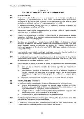 N.T.E. E.60 CONCRETO ARMADO
28
CAPÍTULO 5
CALIDAD DEL CONCRETO, MEZCLADO Y COLOCACIÓN
5.1 GENERALIDADES
5.1.1 El concreto debe dosificarse para que proporcione una resistencia promedio a la
compresión, f’cr, según se establece en 5.3.2, y debe satisfacer los criterios de durabilidad
del Capítulo 4. El concreto debe producirse de manera que se minimice la frecuencia de
resultados de resistencia inferiores a f’c, como se establece en 5.6.3.3.
La resistencia mínima del concreto estructural, f’c, diseñado y construido de acuerdo con
esta Norma no debe ser inferior a 17 MPa.
5.1.2 Los requisitos para f’c deben basarse en ensayos de probetas cilíndricas, confeccionadas y
ensayadas como se establece en 5.6.3.
5.1.3 A menos que se especifique lo contrario, f’c debe basarse en los resultados de ensayos
realizados a los 28 días. Si se requieren resultados a otra edad, ésta debe indicarse en los
planos y especificaciones del proyecto.
5.1.4 Cuando se use concreto liviano y los criterios de diseño de 9.6.2.3 ó 11.2 indican un valor de
resistencia a la tracción del concreto, determinada por compresión diametral, (split test),
deben realizarse ensayos de laboratorio de acuerdo con ―Standard Specification for
Lightweight Aggregates for Structural Concrete‖ (ASTM C 330) para establecer el valor de fct
correspondiente a f’c.
5.1.5 Los ensayos de resistencia a la tracción por flexión o por compresión diametral (split test) no
deben emplearse como base para la aceptación del concreto en obra.
5.1.6 Se considera como un ensayo de resistencia al promedio de las resistencias de dos probetas
cilíndricas hechas de la misma muestra de concreto y ensayadas a los 28 días o a la edad
de ensayo establecida para la determinación de f’c.
5.1.7 Para la selección del número de muestras de ensayo, se considerará como "clase de concreto"
a:
(a) Cada una de las diferentes calidades de concreto requeridas por resistencia en
compresión.
(b) Para una misma resistencia en compresión, cada una de las diferentes calidades de
concreto obtenidas por variaciones en el tamaño máximo del agregado grueso,
modificaciones en la granulometría del agregado fino o utilización de cualquier tipo de
aditivo.
(c) El concreto producido por cada uno de los equipos de mezclado utilizados en la obra.
5.2 DOSIFICACIÓN DEL CONCRETO
5.2.1 La dosificación de los materiales para el concreto debe establecerse para permitir que:
(a) Se logre la trabajabilidad y consistencia que permitan colocar fácilmente el concreto
dentro del encofrado y alrededor del refuerzo bajo las condiciones de colocación que
vayan a emplearse, sin segregación ni exudación excesiva.
(b) Se logre resistencia a las condiciones especiales de exposición a las que pueda estar
sometido el concreto, según lo requerido en el Capítulo 4.
(c) Se cumpla con los requisitos de los ensayos de resistencia de 5.6.
5.2.2 Cuando se empleen materiales diferentes para distintas partes de una misma obra, debe
evaluarse cada una de las combinaciones de ellos.
5.2.3 La dosificación del concreto debe establecerse de acuerdo con 5.3 ó alternativamente con
5.4 y se deben cumplir las exigencias correspondientes del Capítulo 4.
 
