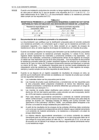 N.T.E. E.60 CONCRETO ARMADO
30
5.3.2.2 Cuando una instalación productora de concreto no tenga registros de ensayos de resistencia
en obra para el cálculo de Ss que se ajusten a los requisitos de 5.3.1.1 o de 5.3.1.2, f’cr
debe determinarse de la Tabla 5.3, y la documentación relativa a la resistencia promedio
debe cumplir con los requisitos de 5.3.3.
TABLA 5.3
RESISTENCIA PROMEDIO A LA COMPRESIÓN REQUERIDA CUANDO NO HAY DATOS
DISPONIBLES PARA ESTABLECER UNA DESVIACIÓN ESTÁNDAR DE LA MUESTRA
Resistencia especificada a la
compresión, MPa
Resistencia promedio requerida
a la compresión, MPa
f’c  21 f’cr = f’c + 7,0
21  f’c  35 f’cr = f’c + 8,5
f’c  35 f’cr = 1,1 f’c + 5,0
5.3.3 Documentación de la resistencia promedio a la compresión
La documentación que justifique que la dosificación propuesta para el concreto producirá
una resistencia promedio a la compresión igual o mayor que la resistencia promedio a la
compresión requerida, f’cr, (véase 5.3.2), debe consistir en un registro de ensayos de
resistencia en obra, en varios registros de ensayos de resistencia o en mezclas de prueba.
5.3.3.1 Cuando se empleen registros de ensayos para demostrar que las dosificaciones propuestas
para el concreto producirán la resistencia promedio requerida f’cr (véase 5.3.2), dichos
registros deben representar los materiales y condiciones similares a las esperadas. Los
cambios en los materiales, condiciones y dosificaciones dentro de los registros de ensayos
no deben ser más restrictivos que los de la obra propuesta. Con el propósito de documentar
la resistencia promedio potencial, pueden aceptarse registros de ensayos que consistan en
menos de 30, pero no menos de 10 ensayos consecutivos siempre que abarquen un período
no menor de 45 días. La dosificación requerida para el concreto puede establecerse por
interpolación entre las resistencias y las dosificaciones de dos o más registros de ensayo,
siempre y cuando cumpla con los otros requisitos de esta Sección.
5.3.3.2 Cuando no se dispone de un registro aceptable de resultados de ensayos en obra, se
permite que la dosificación del concreto se establezca con mezclas de prueba que cumplan
con las siguientes restricciones:
(a) Los materiales deben ser los propuestos para la obra.
(b) Las mezclas de prueba cuyas dosificaciones y consistencias son las requeridas para
la obra propuesta deben prepararse empleando al menos tres relaciones agua-
material cementante o contenidos de cemento diferentes que produzcan un rango de
resistencias que abarquen f’cr.
(c) Las mezclas de prueba deben dosificarse para producir un asentamiento (slump)
dentro de 20 mm del máximo permitido, y para concreto con aire incorporado, dentro
de 0.5% del máximo contenido de aire permitido.
(d) Para cada relación agua-material cementante o contenido de material cementante
deben confeccionarse y curarse al menos tres probetas cilíndricas para cada edad de
ensayo de acuerdo con ―Standard Practice for Making and Curing Concrete Test
Specimens in the Laboratory‖ (ASTM C 192M). Las probetas deben ensayarse a los
28 días o a la edad de ensayo establecida para determinar f’c.
(e) A partir de los resultados de los ensayos de las probetas cilíndricas debe construirse
una curva que muestre la correspondencia entre la relación agua-material cementante
o el contenido de material cementante, y la resistencia a compresión a la edad de
ensayo determinada.
(f) La máxima relación agua-material cementante o el mínimo contenido de material
cementante para el concreto que vaya a emplearse en la obra propuesta debe ser el
que indique la curva para producir el valor de f’cr requerido por 5.3.2, a no ser que
de acuerdo con el Capítulo 4 se indique una relación agua-material cementante menor
o una resistencia mayor.
 