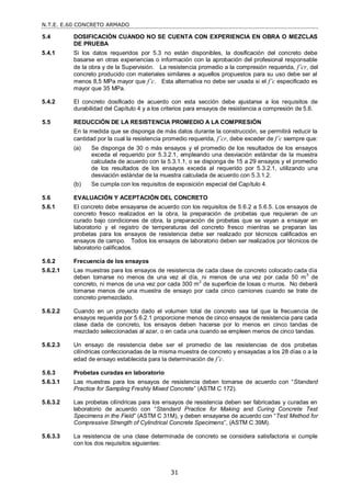 N.T.E. E.60 CONCRETO ARMADO
31
5.4 DOSIFICACIÓN CUANDO NO SE CUENTA CON EXPERIENCIA EN OBRA O MEZCLAS
DE PRUEBA
5.4.1 Si los datos requeridos por 5.3 no están disponibles, la dosificación del concreto debe
basarse en otras experiencias o información con la aprobación del profesional responsable
de la obra y de la Supervisión. La resistencia promedio a la compresión requerida, f’cr, del
concreto producido con materiales similares a aquellos propuestos para su uso debe ser al
menos 8,5 MPa mayor que f’c. Esta alternativa no debe ser usada si el f’c especificado es
mayor que 35 MPa.
5.4.2 El concreto dosificado de acuerdo con esta sección debe ajustarse a los requisitos de
durabilidad del Capítulo 4 y a los criterios para ensayos de resistencia a compresión de 5.6.
5.5 REDUCCIÓN DE LA RESISTENCIA PROMEDIO A LA COMPRESIÓN
En la medida que se disponga de más datos durante la construcción, se permitirá reducir la
cantidad por la cual la resistencia promedio requerida, f’cr, debe exceder de f’c siempre que:
(a) Se disponga de 30 o más ensayos y el promedio de los resultados de los ensayos
exceda el requerido por 5.3.2.1, empleando una desviación estándar de la muestra
calculada de acuerdo con la 5.3.1.1, o se disponga de 15 a 29 ensayos y el promedio
de los resultados de los ensayos exceda al requerido por 5.3.2.1, utilizando una
desviación estándar de la muestra calculada de acuerdo con 5.3.1.2.
(b) Se cumpla con los requisitos de exposición especial del Capítulo 4.
5.6 EVALUACIÓN Y ACEPTACIÓN DEL CONCRETO
5.6.1 El concreto debe ensayarse de acuerdo con los requisitos de 5.6.2 a 5.6.5. Los ensayos de
concreto fresco realizados en la obra, la preparación de probetas que requieran de un
curado bajo condiciones de obra, la preparación de probetas que se vayan a ensayar en
laboratorio y el registro de temperaturas del concreto fresco mientras se preparan las
probetas para los ensayos de resistencia debe ser realizado por técnicos calificados en
ensayos de campo. Todos los ensayos de laboratorio deben ser realizados por técnicos de
laboratorio calificados.
5.6.2 Frecuencia de los ensayos
5.6.2.1 Las muestras para los ensayos de resistencia de cada clase de concreto colocado cada día
deben tomarse no menos de una vez al día, ni menos de una vez por cada 50 m3
de
concreto, ni menos de una vez por cada 300 m
2
de superficie de losas o muros. No deberá
tomarse menos de una muestra de ensayo por cada cinco camiones cuando se trate de
concreto premezclado.
5.6.2.2 Cuando en un proyecto dado el volumen total de concreto sea tal que la frecuencia de
ensayos requerida por 5.6.2.1 proporcione menos de cinco ensayos de resistencia para cada
clase dada de concreto, los ensayos deben hacerse por lo menos en cinco tandas de
mezclado seleccionadas al azar, o en cada una cuando se empleen menos de cinco tandas.
5.6.2.3 Un ensayo de resistencia debe ser el promedio de las resistencias de dos probetas
cilíndricas confeccionadas de la misma muestra de concreto y ensayadas a los 28 días o a la
edad de ensayo establecida para la determinación de f’c.
5.6.3 Probetas curadas en laboratorio
5.6.3.1 Las muestras para los ensayos de resistencia deben tomarse de acuerdo con ―Standard
Practice for Sampling Freshly Mixed Concrete‖ (ASTM C 172).
5.6.3.2 Las probetas cilíndricas para los ensayos de resistencia deben ser fabricadas y curadas en
laboratorio de acuerdo con ―Standard Practice for Making and Curing Concrete Test
Specimens in the Field‖ (ASTM C 31M), y deben ensayarse de acuerdo con ―Test Method for
Compressive Strength of Cylindrical Concrete Specimens‖, (ASTM C 39M).
5.6.3.3 La resistencia de una clase determinada de concreto se considera satisfactoria si cumple
con los dos requisitos siguientes:
 
