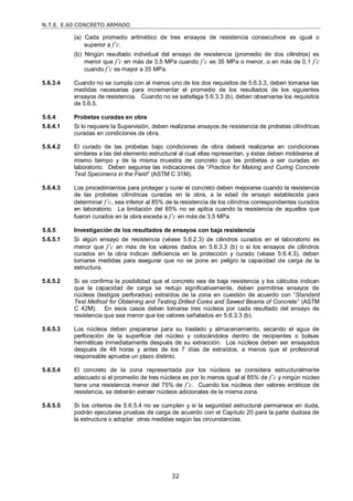 N.T.E. E.60 CONCRETO ARMADO
32
(a) Cada promedio aritmético de tres ensayos de resistencia consecutivos es igual o
superior a f’c.
(b) Ningún resultado individual del ensayo de resistencia (promedio de dos cilindros) es
menor que f’c en más de 3,5 MPa cuando f’c es 35 MPa o menor, o en más de 0,1 f’c
cuando f’c es mayor a 35 MPa.
5.6.3.4 Cuando no se cumpla con al menos uno de los dos requisitos de 5.6.3.3, deben tomarse las
medidas necesarias para incrementar el promedio de los resultados de los siguientes
ensayos de resistencia. Cuando no se satisfaga 5.6.3.3 (b), deben observarse los requisitos
de 5.6.5.
5.6.4 Probetas curadas en obra
5.6.4.1 Si lo requiere la Supervisión, deben realizarse ensayos de resistencia de probetas cilíndricas
curadas en condiciones de obra.
5.6.4.2 El curado de las probetas bajo condiciones de obra deberá realizarse en condiciones
similares a las del elemento estructural al cual ellas representan, y éstas deben moldearse al
mismo tiempo y de la misma muestra de concreto que las probetas a ser curadas en
laboratorio. Deben seguirse las indicaciones de ―Practice for Making and Curing Concrete
Test Specimens in the Field‖ (ASTM C 31M).
5.6.4.3 Los procedimientos para proteger y curar el concreto deben mejorarse cuando la resistencia
de las probetas cilíndricas curadas en la obra, a la edad de ensayo establecida para
determinar f’c, sea inferior al 85% de la resistencia de los cilindros correspondientes curados
en laboratorio. La limitación del 85% no se aplica cuando la resistencia de aquellos que
fueron curados en la obra exceda a f’c en más de 3,5 MPa.
5.6.5 Investigación de los resultados de ensayos con baja resistencia
5.6.5.1 Si algún ensayo de resistencia (véase 5.6.2.3) de cilindros curados en el laboratorio es
menor que f’c en más de los valores dados en 5.6.3.3 (b) o si los ensayos de cilindros
curados en la obra indican deficiencia en la protección y curado (véase 5.6.4.3), deben
tomarse medidas para asegurar que no se pone en peligro la capacidad de carga de la
estructura.
5.6.5.2 Si se confirma la posibilidad que el concreto sea de baja resistencia y los cálculos indican
que la capacidad de carga se redujo significativamente, deben permitirse ensayos de
núcleos (testigos perforados) extraídos de la zona en cuestión de acuerdo con ―Standard
Test Method for Obtaining and Testing Drilled Cores and Sawed Beams of Concrete‖ (ASTM
C 42M). En esos casos deben tomarse tres núcleos por cada resultado del ensayo de
resistencia que sea menor que los valores señalados en 5.6.3.3 (b).
5.6.5.3 Los núcleos deben prepararse para su traslado y almacenamiento, secando el agua de
perforación de la superficie del núcleo y colocándolos dentro de recipientes o bolsas
herméticas inmediatamente después de su extracción. Los núcleos deben ser ensayados
después de 48 horas y antes de los 7 días de extraídos, a menos que el profesional
responsable apruebe un plazo distinto.
5.6.5.4 El concreto de la zona representada por los núcleos se considera estructuralmente
adecuado si el promedio de tres núcleos es por lo menos igual al 85% de f’c y ningún núcleo
tiene una resistencia menor del 75% de f’c. Cuando los núcleos den valores erráticos de
resistencia, se deberán extraer núcleos adicionales de la misma zona.
5.6.5.5 Si los criterios de 5.6.5.4 no se cumplen y si la seguridad estructural permanece en duda,
podrán ejecutarse pruebas de carga de acuerdo con el Capítulo 20 para la parte dudosa de
la estructura o adoptar otras medidas según las circunstancias.
 