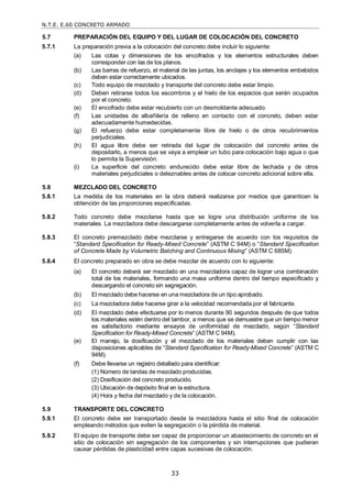 N.T.E. E.60 CONCRETO ARMADO
33
5.7 PREPARACIÓN DEL EQUIPO Y DEL LUGAR DE COLOCACIÓN DEL CONCRETO
5.7.1 La preparación previa a la colocación del concreto debe incluir lo siguiente:
(a) Las cotas y dimensiones de los encofrados y los elementos estructurales deben
corresponder con las de los planos.
(b) Las barras de refuerzo, el material de las juntas, los anclajes y los elementos embebidos
deben estar correctamente ubicados.
(c) Todo equipo de mezclado y transporte del concreto debe estar limpio.
(d) Deben retirarse todos los escombros y el hielo de los espacios que serán ocupados
por el concreto.
(e) El encofrado debe estar recubierto con un desmoldante adecuado.
(f) Las unidades de albañilería de relleno en contacto con el concreto, deben estar
adecuadamente humedecidas.
(g) El refuerzo debe estar completamente libre de hielo o de otros recubrimientos
perjudiciales.
(h) El agua libre debe ser retirada del lugar de colocación del concreto antes de
depositarlo, a menos que se vaya a emplear un tubo para colocación bajo agua o que
lo permita la Supervisión.
(i) La superficie del concreto endurecido debe estar libre de lechada y de otros
materiales perjudiciales o deleznables antes de colocar concreto adicional sobre ella.
5.8 MEZCLADO DEL CONCRETO
5.8.1 La medida de los materiales en la obra deberá realizarse por medios que garanticen la
obtención de las proporciones especificadas.
5.8.2 Todo concreto debe mezclarse hasta que se logre una distribución uniforme de los
materiales. La mezcladora debe descargarse completamente antes de volverla a cargar.
5.8.3 El concreto premezclado debe mezclarse y entregarse de acuerdo con los requisitos de
―Standard Specification for Ready-Mixed Concrete‖ (ASTM C 94M) o ―Standard Specification
of Concrete Made by Volumetric Batching and Continuous Mixing‖ (ASTM C 685M).
5.8.4 El concreto preparado en obra se debe mezclar de acuerdo con lo siguiente:
(a) El concreto deberá ser mezclado en una mezcladora capaz de lograr una combinación
total de los materiales, formando una masa uniforme dentro del tiempo especificado y
descargando el concreto sin segregación.
(b) El mezclado debe hacerse en una mezcladora de un tipo aprobado.
(c) La mezcladora debe hacerse girar a la velocidad recomendada por el fabricante.
(d) El mezclado debe efectuarse por lo menos durante 90 segundos después de que todos
los materiales estén dentro del tambor, a menos que se demuestre que un tiempo menor
es satisfactorio mediante ensayos de uniformidad de mezclado, según ―Standard
Specification for Ready-Mixed Concrete‖ (ASTM C 94M).
(e) El manejo, la dosificación y el mezclado de los materiales deben cumplir con las
disposiciones aplicables de ―Standard Specification for Ready-Mixed Concrete‖ (ASTM C
94M).
(f) Debe llevarse un registro detallado para identificar:
(1) Número de tandas de mezclado producidas.
(2) Dosificación del concreto producido.
(3) Ubicación de depósito final en la estructura.
(4) Hora y fecha del mezclado y de la colocación.
5.9 TRANSPORTE DEL CONCRETO
5.9.1 El concreto debe ser transportado desde la mezcladora hasta el sitio final de colocación
empleando métodos que eviten la segregación o la pérdida de material.
5.9.2 El equipo de transporte debe ser capaz de proporcionar un abastecimiento de concreto en el
sitio de colocación sin segregación de los componentes y sin interrupciones que pudieran
causar pérdidas de plasticidad entre capas sucesivas de colocación.
 