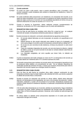 N.T.E. E.60 CONCRETO ARMADO
35
5.11.8 Curado acelerado
5.11.8.1 El curado con vapor a alta presión, vapor a presión atmosférica, calor y humedad, u otro
proceso aceptado, puede emplearse para acelerar el desarrollo de resistencia y reducir el
tiempo de curado.
5.11.8.2 El curado acelerado debe proporcionar una resistencia a la compresión del concreto, en la
etapa de carga considerada, por lo menos igual a la resistencia de diseño requerida en dicha
etapa de carga y produzca un concreto con una durabilidad equivalente al menos a la que se
obtendría efectuando el curado de acuerdo a 5.11.5 ó 5.11.6.
5.11.9 Cuando lo requiera la Supervisión, deben realizarse ensayos complementarios de
resistencia, de acuerdo con 5.6.4, para asegurar que el curado sea satisfactorio.
5.12 REQUISITOS PARA CLIMA FRÍO
5.12.1 Para los fines de esta Norma se considera como clima frío a aquel en que, en cualquier
momento del vaciado, la temperatura ambiente pueda estar por debajo de 5º C.
5.12.2 Durante el proceso de colocación, se tomarán adicionalmente las siguientes precauciones:
(a) El concreto deberá fabricarse con aire incorporado, de acuerdo a lo especificado en el
Capítulo 4.
(b) Deberá tenerse en obra equipo adecuado para calentar el agua y/o el agregado, así
como para proteger el concreto cuando la temperatura ambiente esté por debajo de 5º C.
(c) En el caso de usar concretos de alta resistencia, el tiempo de protección no será menor
de 4 días.
(d) Todos los materiales integrantes del concreto, así como las barras de refuerzo, material
de relleno y suelo con el cual el concreto ha de estar en contacto deberán estar libres de
nieve, granizo y hielo.
(e) Los materiales congelados, así como aquellos que tienen hielo, no deberán ser
empleados.
5.12.3 Cuando la temperatura del medio ambiente es menor de 5º C, la temperatura del concreto ya
colocado deberá ser mantenida sobre 10º C durante el período de curado.
5.12.4 Se tomarán precauciones para mantener al concreto dentro de la temperatura requerida sin que
se produzcan daños debidos a la concentración de calor. No se utilizarán dispositivos de
combustión durante las primeras 24 horas, a menos que se tomen precauciones para evitar la
exposición del concreto a gases que contengan bióxido de carbono.
5.13 REQUISITOS PARA CLIMA CÁLIDO
5.13.1 Para los fines de esta Norma se considera clima cálido cualquier combinación de alta
temperatura ambiente, baja humedad relativa y alta velocidad del viento, que tienda a perjudicar
la calidad del concreto fresco o endurecido.
5.13.2 Durante el proceso de colocación del concreto en climas cálidos, deberá darse adecuada
atención a la temperatura de los ingredientes, así como a los procesos de producción, manejo,
colocación, protección y curado a fin de prevenir en el concreto, temperaturas excesivas que
pudieran impedir alcanzar la resistencia requerida o el adecuado comportamiento del elemento
estructural.
5.13.3 A fin de evitar altas temperaturas en el concreto, pérdidas de asentamiento, fragua instantánea
o formación de juntas, podrán enfriarse los ingredientes del concreto antes del mezclado o
utilizar hielo, en forma de pequeños gránulos o escamas, como sustituto de parte del agua del
mezclado.
5.13.4 En climas cálidos se deberán tomar precauciones especiales en el curado para evitar la
evaporación del agua de la mezcla.
 