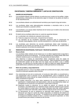 N.T.E. E.60 CONCRETO ARMADO
36
CAPÍTULO 6
ENCOFRADOS, TUBERÍAS EMBEBIDAS Y JUNTAS DE CONSTRUCCIÓN
6.1 DISEÑO DE ENCOFRADOS
6.1.1 Los encofrados deberán permitir obtener una estructura que cumpla con los perfiles, niveles,
alineamientos y dimensiones de los elementos según lo indicado en los planos de diseño y
en las especificaciones.
6.1.2 Los encofrados deberán ser suficientemente herméticos para impedir la fuga del mortero.
6.1.3 Los encofrados deben estar adecuadamente arriostrados o amarrados entre si, de tal
manera que conserven su posición y forma.
6.1.4 Los encofrados y sus apoyos deben diseñarse de tal manera que no dañen a las estructuras
previamente construidas.
6.1.5 El diseño de los encofrados debe tomar en cuenta los siguientes factores:
(a) La velocidad y los métodos de colocación del concreto;
(b) Todas las cargas de construcción, incluyendo las de impacto;
(c) Los requisitos de los encofrados especiales necesarios para la construcción de
cáscaras, losas plegadas, domos, concreto arquitectónico u otros tipos de elementos;
6.1.6 Los encofrados para elementos de concreto preesforzado deben estar diseñados y
construidos de tal manera que permitan los movimientos del elemento sin causarle daños
durante la aplicación de la fuerza de preesforzado.
6.2 REMOCIÓN DE ENCOFRADOS, PUNTALES Y REAPUNTALAMIENTO
6.2.1 Desencofrado
Los encofrados deben retirarse de tal manera que no se afecte negativamente la seguridad o
condiciones de servicio de la estructura. El concreto expuesto por el desencofrado debe tener
suficiente resistencia para no ser dañado por las operaciones de desencofrado.
Para determinar el tiempo de desencofrado deben considerarse todas las cargas de
construcción y las posibles deflexiones que estas ocasionen. Debe considerarse que las cargas
de construcción pueden ser tan altas como las cargas vivas de diseño y que, a edades
tempranas, una estructura de concreto puede ser capaz de resistir las cargas aplicadas pero
puede deformarse lo suficiente como para causar un daño permanente en la estructura.
6.2.2 Retiro de puntales y reapuntalamiento
Los requisitos de 6.2.2.1 a 6.2.2.3 se deben cumplir en la construcción de vigas y losas excepto
cuando se construyan apoyadas sobre el terreno.
6.2.2.1 Con anterioridad al inicio de la construcción, el constructor debe definir un procedimiento y
una programación para la remoción de los apuntalamientos, para la instalación de los
reapuntalamientos y para calcular las cargas transferidas a la estructura durante el proceso.
Debe considerarse lo siguiente:
(a) El análisis estructural y los datos sobre resistencia del concreto empleados en la
planificación e implementación del desencofrado y retiro de apuntalamientos deben ser
entregados por el constructor a la supervisión cuando ésta lo requiera;
(b) Solamente cuando la estructura, en su estado de avance, en conjunto con los
encofrados y apuntalamientos aun existentes tengan suficiente resistencia para soportar
de manera segura su propio peso y las cargas colocadas sobre ella, podrán apoyarse
cargas de construcción sobre ella o desencofrarse cualquier porción de la estructura.
(c) La demostración de que la resistencia es adecuada debe basarse en un análisis
estructural que tenga en cuenta las cargas propuestas, la resistencia del sistema de
encofrado y la resistencia del concreto. La resistencia del concreto debe estar basada
en ensayos de probetas curadas en obra o, cuando lo apruebe la supervisión, en otros
procedimientos para evaluar la resistencia del concreto.
 