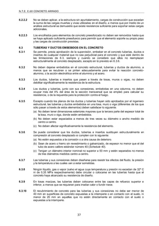 N.T.E. E.60 CONCRETO ARMADO
37
6.2.2.2 No se deben aplicar, a la estructura sin apuntalamiento, cargas de construcción que excedan
la suma de las cargas muertas y vivas utilizadas en el diseño, a menos que por medio de un
análisis estructural se demuestre que existe resistencia suficiente para soportar estas cargas
adicionales.
6.2.2.3 Los encofrados para elementos de concreto preesforzado no deben ser removidos hasta que
se haya aplicado suficiente preesfuerzo para permitir que el elemento soporte su propio peso
y las cargas de construcción previstas.
6.3 TUBERÍAS Y DUCTOS EMBEBIDOS EN EL CONCRETO
6.3.1 Se permite, previa aprobación de la supervisión, embeber en el concreto tuberías, ductos e
insertos de cualquier material que no sea perjudicial para el concreto y que esté dentro de
las limitaciones de 6.3, siempre y cuando se considere que ellos no reemplazan
estructuralmente al concreto desplazado, excepto en lo previsto en 6.3.6.
6.3.2 No deben dejarse embebidos en el concreto estructural, tuberías y ductos de aluminio, a
menos que se recubran o se pinten adecuadamente para evitar la reacción concreto-
aluminio, o la acción electrolítica entre el aluminio y el acero.
6.3.3 Los ductos, tuberías e insertos que pasen a través de losas, muros o vigas, no deben
debilitar significativamente la resistencia de la estructura.
6.3.4 Los ductos y tuberías, junto con sus conexiones, embebidas en una columna, no deben
ocupar más del 4% del área de la sección transversal que se empleó para calcular su
resistencia, o de la requerida para la protección contra el fuego.
6.3.5 Excepto cuando los planos de los ductos y tuberías hayan sido aprobados por el ingeniero
estructural, las tuberías y ductos embebidos en una losa, muro o viga (diferentes de los que
sólo pasan a través de estos elementos) deben satisfacer lo siguiente:
(a) No deben tener dimensiones exteriores mayores que la tercera parte del espesor total de
la losa, muro o viga, donde estén embebidos.
(b) No deben estar espaciados a menos de tres veces su diámetro o ancho medido de
centro a centro.
(c) No deben afectar significativamente la resistencia del elemento.
6.3.6 Se puede considerar que los ductos, tuberías e insertos sustituyen estructuralmente en
compresión al concreto desplazado si cumplen con lo siguiente:
(a) No estén expuestos a la corrosión o a otra causa de deterioro.
(b) Sean de acero o hierro sin revestimiento o galvanizado, de espesor no menor que el del
tubo de acero calibre estándar número 40 (Schedule 40).
(c) Tengan un diámetro interior nominal no superior a 50 mm y estén separados no menos
de tres diámetros medidos centro a centro.
6.3.7 Las tuberías y sus conexiones deben diseñarse para resistir los efectos del fluido, la presión
y la temperatura a las cuales van a estar sometidas.
6.3.8 Ningún líquido, gas o vapor (salvo el agua cuya temperatura y presión no excedan de 32º C
ni de 0,35 MPa respectivamente) debe circular o colocarse en las tuberías hasta que el
concreto haya alcanzado su resistencia de diseño.
6.3.9 En losas macizas, las tuberías deben colocarse entre las capas de refuerzo superior e
inferior, a menos que se requieran para irradiar calor o fundir nieve.
6.3.10 El recubrimiento de concreto para las tuberías y sus conexiones no debe ser menor de
40 mm en superficies de concreto expuestas a la intemperie o en contacto con el suelo, ni
menor de 20 mm en aquellas que no estén directamente en contacto con el suelo o
expuestas a la intemperie.
 