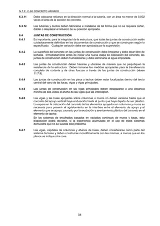 N.T.E. E.60 CONCRETO ARMADO
38
6.3.11 Debe colocarse refuerzo en la dirección normal a la tubería, con un área no menor de 0,002
veces el área de la sección de concreto.
6.3.12 Las tuberías y ductos deben fabricarse e instalarse de tal forma que no se requiera cortar,
doblar o desplazar el refuerzo de su posición apropiada.
6.4 JUNTAS DE CONSTRUCCIÓN
6.4.1 Es importante, para la integridad de la estructura, que todas las juntas de construcción estén
cuidadosamente definidas en los documentos de construcción y que se construyan según lo
especificado. Cualquier variación debe ser aprobada por la supervisión.
6.4.2 La superficie del concreto en las juntas de construcción debe limpiarse y debe estar libre de
lechada. Inmediatamente antes de iniciar una nueva etapa de colocación del concreto, las
juntas de construcción deben humedecerse y debe eliminarse el agua empozada.
6.4.3 Las juntas de construcción deben hacerse y ubicarse de manera que no perjudiquen la
resistencia de la estructura. Deben tomarse las medidas apropiadas para la transferencia
completa de cortante y de otras fuerzas a través de las juntas de construcción (véase
11.7.9).
6.4.4 Las juntas de construcción en los pisos y techos deben estar localizadas dentro del tercio
central del vano de las losas, vigas y vigas principales.
6.4.5 Las juntas de construcción en las vigas principales deben desplazarse a una distancia
mínima de dos veces el ancho de las vigas que las intercepten.
6.4.6 Las vigas y las losas apoyadas sobre columnas o muros no deben vaciarse hasta que el
concreto del apoyo vertical haya endurecido hasta el punto que haya dejado de ser plástico.
La espera en la colocación del concreto de los elementos apoyados en columnas y muros es
necesaria para prevenir el agrietamiento en la interfase entre el elemento de apoyo y el
elemento que se apoya, causado por la exudación y asentamiento plástico del concreto en el
elemento de apoyo.
En los sistemas de encofrados basados en vaciados continuos de muros y losas, esta
disposición podrá obviarse, si la experiencia acumulada en el uso de estos sistemas
demuestra que no se suscita este problema.
6.4.7 Las vigas, capiteles de columnas y ábacos de losas, deben considerarse como parte del
sistema de losas y deben construirse monolíticamente con las mismas, a menos que en los
planos se indique otra cosa.
 