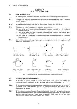 N.T.E. E.60 CONCRETO ARMADO
39
CAPÍTULO 7
DETALLES DEL REFUERZO
7.1 GANCHOS ESTÁNDAR
El término gancho estándar se emplea en esta Norma con uno de los siguientes significados:
7.1.1 Un doblez de 180º más una extensión de 4 db, pero no menor de 65 mm hasta el extremo
libre de la barra.
7.1.2 Un doblez de 90º más una extensión de 12 db hasta el extremo libre de la barra.
7.1.3 Para ganchos de estribos y ganchos de grapas suplementarias:
(a) Para barras de 5/8‖ y menores, un doblez de 90º más una extensión de 6 db al extremo
libre de la barra; o
(b) Para barras desde 3/4‖ hasta 1‖ inclusive, un doblez de 90º más una extensión de 12 db
al extremo libre de la barra; o
(c) Para barras de 1‖ y menores, un doblez de 135º más una extensión de 6 db al extremo
libre de la barra.
7.1.4 Los ganchos de los estribos y grapas suplementarias para elementos con responsabilidad
sísmica se definen en 21.1.
Fig. 7.1 Ganchos de barras longitudinales, estribos y grapas suplementarias.
7.2 DIÁMETROS MÍNIMOS DE DOBLADO
7.2.1 El diámetro de doblado, medido en la cara interior de la barra, excepto para estribos de
diámetros desde1/4‖ hasta 5/8‖, no debe ser menor que lo indicado en la Tabla 7.1.
7.2.2 El diámetro interior de doblado para estribos no debe ser menor que 4 db para barras de 5/8‖
y menores. Para barras mayores que 5/8‖, el diámetro de doblado debe cumplir con lo
estipulado en la Tabla 7.1.
7.2.3 El diámetro interior de doblado en refuerzo electrosoldado de alambre (corrugado o liso) para
estribos no debe ser menor que 4 db para alambre corrugado de diámetro mayor a 7 mm y
2 db para diámetros menores. Ningún doblez con diámetro interior menor de 8 db debe estar
a menos de 4 db de la intersección soldada más cercana.
 
