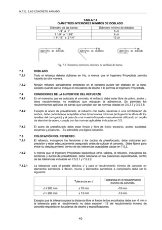 N.T.E. E.60 CONCRETO ARMADO
40
TABLA 7.1
DIÁMETROS INTERIORES MÍNIMOS DE DOBLADO
Diámetro de las barras Diámetro mínimo de doblado
1/4‖ a 1‖ 6 db
1 1/8‖ a 1 3/8‖ 8 db
1 11/16‖ a 2 1/4‖ 10 db
Fig. 7.2 Diámetros interiores mínimos de doblado de barras.
7.3 DOBLADO
7.3.1 Todo el refuerzo deberá doblarse en frío, a menos que el Ingeniero Proyectista permita
hacerlo de otra manera.
7.3.2 Ningún refuerzo parcialmente embebido en el concreto puede ser doblado en la obra,
excepto cuando así se indique en los planos de diseño o lo permita el Ingeniero Proyectista.
7.4 CONDICIONES DE LA SUPERFICIE DEL REFUERZO
7.4.1 En el momento que es colocado el concreto, el refuerzo debe estar libre de polvo, aceite u
otros recubrimientos no metálicos que reduzcan la adherencia. Se permiten los
recubrimientos epóxicos de barras que cumplan con las normas citadas en 3.5.3.7 y 3.5.3.8.
7.4.2 Excepto el acero de preesforzado, el refuerzo con óxido, escamas o una combinación de
ambos, debe considerarse aceptable si las dimensiones mínimas (incluyendo la altura de los
resaltes del corrugado) y el peso de una muestra limpiada manualmente utilizando un cepillo
de alambre de acero, cumple con las normas aplicables indicadas en 3.5.
7.4.3 El acero de preesforzado debe estar limpio y libre de óxido excesivo, aceite, suciedad,
escamas y picaduras. Es admisible una ligera oxidación.
7.5 COLOCACIÓN DEL REFUERZO
7.5.1 El refuerzo, incluyendo los tendones y los ductos de preesforzado, debe colocarse con
precisión y estar adecuadamente asegurado antes de colocar el concreto. Debe fijarse para
evitar su desplazamiento dentro de las tolerancias aceptables dadas en 7.5.2.
7.5.2 A menos que el Ingeniero Proyectista especifique otros valores, el refuerzo, incluyendo los
tendones y ductos de preesforzado, debe colocarse en las posiciones especificadas, dentro
de las tolerancias indicadas en 7.5.2.1 y 7.5.2.2.
7.5.2.1 La tolerancia para el peralte efectivo d y para el recubrimiento mínimo de concreto en
elementos sometidos a flexión, muros y elementos sometidos a compresión debe ser la
siguiente:
Tolerancia en d
Tolerancia en el recubrimiento
mínimo de concreto
d ≤ 200 mm ± 10 mm -10 mm
d > 200 mm ± 13 mm -13 mm
Excepto que la tolerancia para la distancia libre al fondo de los encofrados debe ser -6 mm y
la tolerancia para el recubrimiento no debe exceder -1/3 del recubrimiento mínimo de
concreto requerido en los planos de diseño y especificaciones.
 