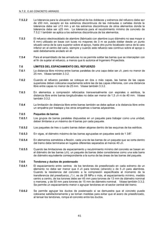 N.T.E. E.60 CONCRETO ARMADO
41
7.5.2.2 La tolerancia para la ubicación longitudinal de los dobleces y extremos del refuerzo debe ser
de ±50 mm, excepto en los extremos discontinuos de las ménsulas o cartelas donde la
tolerancia debe ser ±13 mm y en los extremos discontinuos de otros elementos donde la
tolerancia debe ser ±25 mm. La tolerancia para el recubrimiento mínimo de concreto de
7.5.2.1 también se aplica a los extremos discontinuos de los elementos.
7.5.3 El refuerzo electrosoldado de alambre (fabricado con alambre cuyo diámetro no sea mayor a
6 mm) utilizado en losas con luces no mayores de 3 m se puede doblar desde un punto
situado cerca de la cara superior sobre el apoyo, hasta otro punto localizado cerca de la cara
inferior en el centro del vano, siempre y cuando este refuerzo sea continuo sobre el apoyo o
esté debidamente anclado en él.
7.5.4 Para el ensamblado de las armaduras no se permite soldar las barras que se intercepten con
el fin de sujetar el refuerzo, a menos que lo autorice el Ingeniero Proyectista.
7.6 LÍMITES DEL ESPACIAMIENTO DEL REFUERZO
7.6.1 La distancia libre mínima entre barras paralelas de una capa debe ser db, pero no menor de
25 mm. Véase también 3.3.2.
7.6.2 Cuando el refuerzo paralelo se coloque en dos o más capas, las barras de las capas
superiores deben colocarse exactamente sobre las de las capas inferiores, con una distancia
libre entre capas no menor de 25 mm. Véase también 3.3.2.
7.6.3 En elementos a compresión reforzados transversalmente con espirales o estribos, la
distancia libre entre barras longitudinales no debe ser menor de 1,5 db ni de 40 mm. Véase
también 3.3.2.
7.6.4 La limitación de distancia libre entre barras también se debe aplicar a la distancia libre entre
un empalme por traslape y los otros empalmes o barras adyacentes.
7.6.5 Paquetes de barras
7.6.5.1 Los grupos de barras paralelas dispuestas en un paquete para trabajar como una unidad,
deben limitarse a un máximo de 4 barras por cada paquete.
7.6.5.2 Los paquetes de tres o cuatro barras deben alojarse dentro de las esquinas de los estribos.
7.6.5.3 En vigas, el diámetro máximo de las barras agrupadas en paquetes será de 1 3/8‖.
7.6.5.4 En elementos sometidos a flexión, cada una de las barras de un paquete que se corta dentro
del tramo debe terminarse en lugares diferentes separados al menos 40 db.
7.6.5.5 Cuando las limitaciones de espaciamiento y recubrimiento mínimo del concreto se basan en
el diámetro de las barras (db), un paquete de barras debe considerarse como una sola barra
de diámetro equivalente correspondiente a la suma de las áreas de las barras del paquete.
7.6.6 Tendones y ductos de postensado
7.6.6.1 El espaciamiento entre centros de los tendones de preesforzado en cada extremo de un
elemento no debe ser menor que 4 db para torones (strands) o de 5 db para alambres.
Cuando la resistencia del concreto a la compresión especificada al momento de la
transferencia del preesfuerzo, f’ci, es de 28 MPa o más, el espaciamiento mínimo, medido
centro a centro, de los torones debe ser 45 mm para torones de 13 mm de diámetro nominal
o menores, y de 50 mm para torones de 15 mm de diámetro nominal. Véase también 3.3.2.
Se permite un espaciamiento menor o agrupar tendones en el sector central del tramo.
7.6.6.2 Se permite agrupar los ductos de postensado si se demuestra que el concreto puede
colocarse satisfactoriamente y se toman medidas para evitar que el acero de preesforzado,
al tensar los tendones, rompa el concreto entre los ductos.
 
