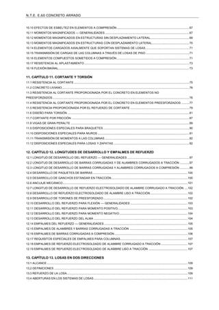 N.T.E. E.60 CONCRETO ARMADO
3
10.10 EFECTOS DE ESBELTEZ EN ELEMENTOS A COMPRESIÓN...........................................................................................67
10.11 MOMENTOS MAGNIFICADOS — GENERALIDADES..........................................................................................................67
10.12 MOMENTOS MAGNIFICADOS EN ESTRUCTURAS SIN DESPLAZAMIENTO LATERAL.................................................69
10.13 MOMENTOS MAGNIFICADOS EN ESTRUCTURAS CON DESPLAZAMIENTO LATERAL...............................................70
10.14 ELEMENTOS CARGADOS AXIALMENTE QUE SOPORTAN SISTEMAS DE LOSAS.......................................................71
10.15 TRANSMISIÓN DE CARGAS DE LAS COLUMNAS A TRAVÉS DE LOSAS DE PISO.......................................................71
10.16 ELEMENTOS COMPUESTOS SOMETIDOS A COMPRESIÓN ...........................................................................................71
10.17 RESISTENCIA AL APLASTAMIENTO....................................................................................................................................73
10.18 FLEXIÓN BIAXIAL.....................................................................................................................................................................73
11. CAPÍTULO 11. CORTANTE Y TORSIÓN....................................................................................................... 75
11.1 RESISTENCIA AL CORTANTE.................................................................................................................................................75
11.2 CONCRETO LIVIANO................................................................................................................................................................76
11.3 RESISTENCIA AL CORTANTE PROPORCIONADA POR EL CONCRETO EN ELEMENTOS NO
PREESFORZADOS............................................................................................................................................................................76
11.4 RESISTENCIA AL CORTANTE PROPORCIONADA POR EL CONCRETO EN ELEMENTOS PREESFORZADOS ..........77
11.5 RESISTENCIA PROPORCIONADA POR EL REFUERZO DE CORTANTE ..........................................................................79
11.6 DISEÑO PARA TORSIÓN .........................................................................................................................................................81
11.7 CORTANTE POR FRICCIÓN ....................................................................................................................................................87
11.8 VIGAS DE GRAN PERALTE .....................................................................................................................................................89
11.9 DISPOSICIONES ESPECIALES PARA BRAQUETES ............................................................................................................90
11.10 DISPOSICIONES ESPECIALES PARA MUROS ...................................................................................................................91
11.11 TRANSMISIÓN DE MOMENTOS A LAS COLUMNAS ..........................................................................................................92
11.12 DISPOSICIONES ESPECIALES PARA LOSAS Y ZAPATAS ...............................................................................................92
12. CAPÍTULO 12. LONGITUDES DE DESARROLLO Y EMPALMES DE REFUERZO..................................... 97
12.1 LONGITUD DE DESARROLLO DEL REFUERZO — GENERALIDADES ..............................................................................97
12.2 LONGITUD DE DESARROLLO DE BARRAS CORRUGADAS Y DE ALAMBRES CORRUGADOS A TRACCIÓN ............97
12.3 LONGITUD DE DESARROLLO DE BARRAS CORRUGADAS Y ALAMBRES CORRUGADOS A COMPRESIÓN ............99
12.4 DESARROLLO DE PAQUETES DE BARRAS .......................................................................................................................100
12.5 DESARROLLO DE GANCHOS ESTÁNDAR EN TRACCIÓN................................................................................................100
12.6 ANCLAJE MECÁNICO.............................................................................................................................................................101
12.7 LONGITUD DE DESARROLLO DE REFUERZO ELECTROSOLDADO DE ALAMBRE CORRUGADO A TRACCIÓN ....102
12.8 DESARROLLO DE REFUERZO ELECTROSOLDADO DE ALAMBRE LISO A TRACCIÓN...............................................102
12.9 DESARROLLO DE TORONES DE PREESFORZADO..........................................................................................................102
12.10 DESARROLLO DEL REFUERZO PARA FLEXIÓN — GENERALIDADES ........................................................................103
12.11 DESARROLLO DEL REFUERZO PARA MOMENTO POSITIVO........................................................................................103
12.12 DESARROLLO DEL REFUERZO PARA MOMENTO NEGATIVO......................................................................................104
12.13 DESARROLLO DEL REFUERZO DEL ALMA ......................................................................................................................104
12.14 EMPALMES DEL REFUERZO — GENERALIDADES .........................................................................................................105
12.15 EMPALMES DE ALAMBRES Y BARRAS CORRUGADAS A TRACCIÓN .........................................................................105
12.16 EMPALMES DE BARRAS CORRUGADAS A COMPRESIÓN............................................................................................106
12.17 REQUISITOS ESPECIALES DE EMPALMES PARA COLUMNAS.....................................................................................107
12.18 EMPALMES DE REFUERZO ELECTROSOLDADO DE ALAMBRE CORRUGADO A TRACCIÓN .................................107
12.19 EMPALMES DE REFUERZO ELECTROSOLDADO DE ALAMBRE LISO A TRACCIÓN .................................................107
13. CAPÍTULO 13. LOSAS EN DOS DIRECCIONES ........................................................................................ 109
13.1 ALCANCE .................................................................................................................................................................................109
13.2 DEFINICIONES ........................................................................................................................................................................109
13.3 REFUERZO DE LA LOSA........................................................................................................................................................109
13.4 ABERTURAS EN LOS SISTEMAS DE LOSAS......................................................................................................................111
 