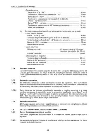N.T.E. E.60 CONCRETO ARMADO
43
- Otros elementos:
Barras 1 11/16‖ y 2 1/4‖ ………………..…………………………………....…. 50 mm
Tendones de preesforzado mayores de 1 1/2‖ .......................................... 50 mm
Barras de 3/4‖ a 1 3/8‖ ……………………………………............................ 40 mm
Tendones de preesforzado mayores de 5/8‖ de diámetro
y hasta 1 1/2‖ de diámetro ........................................................................ 40 mm
Barras Nº 5/8‖ y menores ………………..…………………….…………….. 30 mm
Tendones de preesforzado de 5/8‖ de diámetro y menores ....……….…. 30 mm
Mallas electrosoldadas ………………………....…...................................... 30 mm
(b) Concreto no expuesto a la acción de la intemperie ni en contacto con el suelo:
- Losas, muros, viguetas:
Barras 1 11/16‖ y 2 1/4‖ …………..…………………………………….……. 30 mm
Tendones de preesforzado mayores de 1 1/2‖ de diámetro ....................... 30 mm
Tendones de preesforzado de 1 1/2‖ de diámetro y menores …………..... 20 mm
Barras de 1 3/8‖ y menores ………………….……...…….………………….. 16 mm
Mallas electrosoldadas ……...…..…………………………….…………….... 16 mm
- Vigas, columnas:
Refuerzo principal ………..…………………… db, pero no menor de 16 mm sin
necesidad de exceder de 40 mm
Estribos y espirales .....................................................................................10 mm
- Cáscaras y losas plegadas:
Tendones de preesforzado ........................................................................ 20 mm
Barras de 3/4‖ y mayores ........................................................................... 16 mm
Barras No. 5/8‖ y menores ………………………………….………………… 10 mm
Mallas electrosoldadas ………..………………………….…......................... 10 mm
7.7.4 Paquetes de barras
El recubrimiento mínimo para los paquetes de barras debe ser igual al diámetro equivalente del
paquete, pero no necesita ser mayor de 50 mm, excepto para concreto construido contra el
suelo y permanentemente expuesto a él, caso en el cual el recubrimiento mínimo debe ser de
70 mm.
7.7.5 Ambientes corrosivos
7.7.5.1 En ambientes corrosivos u otras condiciones severas de exposición, debe aumentarse
adecuadamente el espesor del recubrimiento de concreto y debe tomarse en consideración
su densidad y porosidad o debe disponerse de otro tipo de protección.
7.7.5.2 Para elementos de concreto preesforzado expuestos a medios corrosivos o a otras
condiciones severas de exposición, y que se encuentran clasificadas como Clase T en el
Capítulo 18, el recubrimiento mínimo para el refuerzo preesforzado deberá incrementarse en
50%. Este requisito puede obviarse si la zona precomprimida de tracción no se encuentra
en tracción bajo la acción de las cargas permanentes.
7.7.6 Ampliaciones futuras
El refuerzo expuesto, los insertos y las platinas que se pretendan unir a ampliaciones futuras
deben protegerse adecuadamente contra la corrosión.
7.8 DETALLES ESPECIALES DEL REFUERZO PARA COLUMNAS
7.8.1 Barras dobladas por cambio de sección
Las barras longitudinales dobladas debido a un cambio de sección deben cumplir con lo
siguiente:
7.8.1.1 La pendiente de la parte inclinada de una barra de este tipo no debe exceder de 1 a 6 con
respecto al eje de la columna.
 