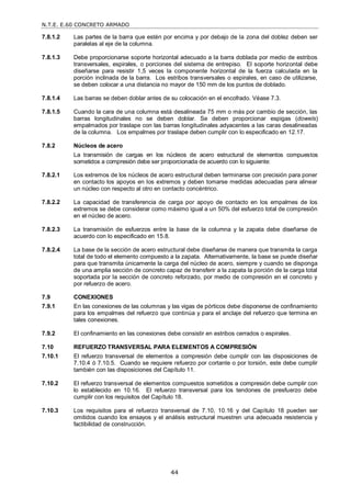 N.T.E. E.60 CONCRETO ARMADO
44
7.8.1.2 Las partes de la barra que estén por encima y por debajo de la zona del doblez deben ser
paralelas al eje de la columna.
7.8.1.3 Debe proporcionarse soporte horizontal adecuado a la barra doblada por medio de estribos
transversales, espirales, o porciones del sistema de entrepiso. El soporte horizontal debe
diseñarse para resistir 1,5 veces la componente horizontal de la fuerza calculada en la
porción inclinada de la barra. Los estribos transversales o espirales, en caso de utilizarse,
se deben colocar a una distancia no mayor de 150 mm de los puntos de doblado.
7.8.1.4 Las barras se deben doblar antes de su colocación en el encofrado. Véase 7.3.
7.8.1.5 Cuando la cara de una columna está desalineada 75 mm o más por cambio de sección, las
barras longitudinales no se deben doblar. Se deben proporcionar espigas (dowels)
empalmados por traslape con las barras longitudinales adyacentes a las caras desalineadas
de la columna. Los empalmes por traslape deben cumplir con lo especificado en 12.17.
7.8.2 Núcleos de acero
La transmisión de cargas en los núcleos de acero estructural de elementos compuestos
sometidos a compresión debe ser proporcionada de acuerdo con lo siguiente:
7.8.2.1 Los extremos de los núcleos de acero estructural deben terminarse con precisión para poner
en contacto los apoyos en los extremos y deben tomarse medidas adecuadas para alinear
un núcleo con respecto al otro en contacto concéntrico.
7.8.2.2 La capacidad de transferencia de carga por apoyo de contacto en los empalmes de los
extremos se debe considerar como máximo igual a un 50% del esfuerzo total de compresión
en el núcleo de acero.
7.8.2.3 La transmisión de esfuerzos entre la base de la columna y la zapata debe diseñarse de
acuerdo con lo especificado en 15.8.
7.8.2.4 La base de la sección de acero estructural debe diseñarse de manera que transmita la carga
total de todo el elemento compuesto a la zapata. Alternativamente, la base se puede diseñar
para que transmita únicamente la carga del núcleo de acero, siempre y cuando se disponga
de una amplia sección de concreto capaz de transferir a la zapata la porción de la carga total
soportada por la sección de concreto reforzado, por medio de compresión en el concreto y
por refuerzo de acero.
7.9 CONEXIONES
7.9.1 En las conexiones de las columnas y las vigas de pórticos debe disponerse de confinamiento
para los empalmes del refuerzo que continúa y para el anclaje del refuerzo que termina en
tales conexiones.
7.9.2 El confinamiento en las conexiones debe consistir en estribos cerrados o espirales.
7.10 REFUERZO TRANSVERSAL PARA ELEMENTOS A COMPRESIÓN
7.10.1 El refuerzo transversal de elementos a compresión debe cumplir con las disposiciones de
7.10.4 ó 7.10.5. Cuando se requiere refuerzo por cortante o por torsión, este debe cumplir
también con las disposiciones del Capítulo 11.
7.10.2 El refuerzo transversal de elementos compuestos sometidos a compresión debe cumplir con
lo establecido en 10.16. El refuerzo transversal para los tendones de presfuerzo debe
cumplir con los requisitos del Capítulo 18.
7.10.3 Los requisitos para el refuerzo transversal de 7.10, 10.16 y del Capítulo 18 pueden ser
omitidos cuando los ensayos y el análisis estructural muestren una adecuada resistencia y
factibilidad de construcción.
 