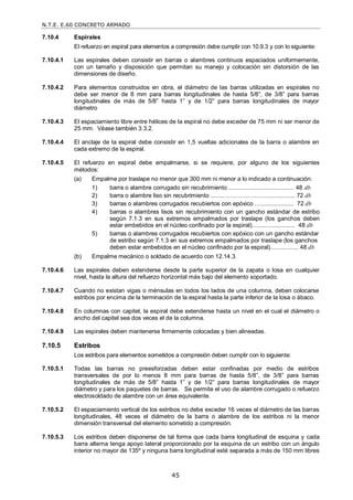 N.T.E. E.60 CONCRETO ARMADO
45
7.10.4 Espirales
El refuerzo en espiral para elementos a compresión debe cumplir con 10.9.3 y con lo siguiente:
7.10.4.1 Las espirales deben consistir en barras o alambres continuos espaciados uniformemente,
con un tamaño y disposición que permitan su manejo y colocación sin distorsión de las
dimensiones de diseño.
7.10.4.2 Para elementos construidos en obra, el diámetro de las barras utilizadas en espirales no
debe ser menor de 8 mm para barras longitudinales de hasta 5/8‖, de 3/8‖ para barras
longitudinales de más de 5/8‖ hasta 1‖ y de 1/2‖ para barras longitudinales de mayor
diámetro
7.10.4.3 El espaciamiento libre entre hélices de la espiral no debe exceder de 75 mm ni ser menor de
25 mm. Véase también 3.3.2.
7.10.4.4 El anclaje de la espiral debe consistir en 1,5 vueltas adicionales de la barra o alambre en
cada extremo de la espiral.
7.10.4.5 El refuerzo en espiral debe empalmarse, si se requiere, por alguno de los siguientes
métodos:
(a) Empalme por traslape no menor que 300 mm ni menor a lo indicado a continuación:
1) barra o alambre corrugado sin recubrimiento ........................................ 48 db
2) barra o alambre liso sin recubrimiento ........…………….……................. 72 db
3) barras o alambres corrugados recubiertos con epóxico ….................... 72 db
4) barras o alambres lisos sin recubrimiento con un gancho estándar de estribo
según 7.1.3 en sus extremos empalmados por traslape (los ganchos deben
estar embebidos en el núcleo confinado por la espiral).......................... 48 db
5) barras o alambres corrugados recubiertos con epóxico con un gancho estándar
de estribo según 7.1.3 en sus extremos empalmados por traslape (los ganchos
deben estar embebidos en el núcleo confinado por la espiral)................. 48 db
(b) Empalme mecánico o soldado de acuerdo con 12.14.3.
7.10.4.6 Las espirales deben extenderse desde la parte superior de la zapata o losa en cualquier
nivel, hasta la altura del refuerzo horizontal más bajo del elemento soportado.
7.10.4.7 Cuando no existan vigas o ménsulas en todos los lados de una columna, deben colocarse
estribos por encima de la terminación de la espiral hasta la parte inferior de la losa o ábaco.
7.10.4.8 En columnas con capitel, la espiral debe extenderse hasta un nivel en el cual el diámetro o
ancho del capitel sea dos veces el de la columna.
7.10.4.9 Las espirales deben mantenerse firmemente colocadas y bien alineadas.
7.10.5 Estribos
Los estribos para elementos sometidos a compresión deben cumplir con lo siguiente:
7.10.5.1 Todas las barras no preesforzadas deben estar confinadas por medio de estribos
transversales de por lo menos 8 mm para barras de hasta 5/8‖, de 3/8‖ para barras
longitudinales de más de 5/8‖ hasta 1‖ y de 1/2‖ para barras longitudinales de mayor
diámetro y para los paquetes de barras. Se permite el uso de alambre corrugado o refuerzo
electrosoldado de alambre con un área equivalente.
7.10.5.2 El espaciamiento vertical de los estribos no debe exceder 16 veces el diámetro de las barras
longitudinales, 48 veces el diámetro de la barra o alambre de los estribos ni la menor
dimensión transversal del elemento sometido a compresión.
7.10.5.3 Los estribos deben disponerse de tal forma que cada barra longitudinal de esquina y cada
barra alterna tenga apoyo lateral proporcionado por la esquina de un estribo con un ángulo
interior no mayor de 135º y ninguna barra longitudinal esté separada a más de 150 mm libres
 