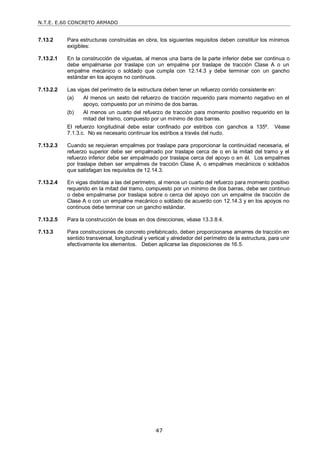 N.T.E. E.60 CONCRETO ARMADO
47
7.13.2 Para estructuras construidas en obra, los siguientes requisitos deben constituir los mínimos
exigibles:
7.13.2.1 En la construcción de viguetas, al menos una barra de la parte inferior debe ser continua o
debe empalmarse por traslape con un empalme por traslape de tracción Clase A o un
empalme mecánico o soldado que cumpla con 12.14.3 y debe terminar con un gancho
estándar en los apoyos no continuos.
7.13.2.2 Las vigas del perímetro de la estructura deben tener un refuerzo corrido consistente en:
(a) Al menos un sexto del refuerzo de tracción requerido para momento negativo en el
apoyo, compuesto por un mínimo de dos barras.
(b) Al menos un cuarto del refuerzo de tracción para momento positivo requerido en la
mitad del tramo, compuesto por un mínimo de dos barras.
El refuerzo longitudinal debe estar confinado por estribos con ganchos a 135º. Véase
7.1.3.c. No es necesario continuar los estribos a través del nudo.
7.13.2.3 Cuando se requieran empalmes por traslape para proporcionar la continuidad necesaria, el
refuerzo superior debe ser empalmado por traslape cerca de o en la mitad del tramo y el
refuerzo inferior debe ser empalmado por traslape cerca del apoyo o en él. Los empalmes
por traslape deben ser empalmes de tracción Clase A, o empalmes mecánicos o soldados
que satisfagan los requisitos de 12.14.3.
7.13.2.4 En vigas distintas a las del perímetro, al menos un cuarto del refuerzo para momento positivo
requerido en la mitad del tramo, compuesto por un mínimo de dos barras, debe ser continuo
o debe empalmarse por traslape sobre o cerca del apoyo con un empalme de tracción de
Clase A o con un empalme mecánico o soldado de acuerdo con 12.14.3 y en los apoyos no
continuos debe terminar con un gancho estándar.
7.13.2.5 Para la construcción de losas en dos direcciones, véase 13.3.8.4.
7.13.3 Para construcciones de concreto prefabricado, deben proporcionarse amarres de tracción en
sentido transversal, longitudinal y vertical y alrededor del perímetro de la estructura, para unir
efectivamente los elementos. Deben aplicarse las disposiciones de 16.5.
 