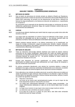 N.T.E. E.60 CONCRETO ARMADO
48
CAPÍTULO 8
ANÁLISIS Y DISEÑO — CONSIDERACIONES GENERALES
8.1 MÉTODOS DE DISEÑO
8.1.1 Para el diseño de estructuras de concreto armado se utilizará el Diseño por Resistencia.
Deberá proporcionarse a todas las secciones de los elementos estructurales Resistencias de
Diseño (Rn) adecuadas, de acuerdo con las disposiciones de esta Norma, utilizando los
factores de carga (amplificación) y los factores de reducción de resistencia, , especificados
en el Capítulo 9.
Se comprobará que la respuesta de las elementos estructurales en condiciones de servicio
(deflexiones, agrietamiento, vibraciones, fatiga, etc.) queden limitadas a valores tales que el
funcionamiento sea satisfactorio.
8.2 CARGAS
8.2.1 Las estructuras deberán diseñarse para resistir todas las cargas que puedan obrar sobre ella
durante su vida útil.
8.2.2 Las cargas serán las estipuladas en la Norma Técnica de Edificación E.020 Cargas, con las
reducciones de sobrecarga que en ella se permiten, y las acciones sísmicas serán las
prescritas en la Norma Técnica de Edificación E.030 Diseño Sismorresistente.
8.2.3 Deberá prestarse especial atención a los efectos ocasionados por el preesforzado, las
cargas de montaje y construcción, cargas de puentes grúa, vibración, impacto, retracción,
variaciones de temperatura, flujo plástico, expansión de concretos de retracción compensada
y asentamientos diferenciales de los apoyos.
8.3 MÉTODOS DE ANÁLISIS
8.3.1 Todos los elementos estructurales deberán diseñarse para resistir los efectos máximos
producidos por las cargas amplificadas, determinados por medio del análisis estructural,
suponiendo una respuesta lineal elástica de la estructura, excepto cuando se modifiquen los
momentos flectores de acuerdo con 8.4. Se permite simplificar el diseño usando las
suposiciones indicadas en 8.6 a 8.9.
8.3.2 Excepto para elementos de concreto preesforzado, se pueden emplear métodos
aproximados de análisis estructural para edificaciones con luces, alturas de entrepisos y
tipos de construcción convencional.
8.3.3 En pórticos arriostrados lateralmente, para calcular los momentos debidos a cargas de
gravedad en las vigas y columnas construidas monolíticamente con la estructura, se podrán
considerar empotrados los extremos lejanos de las columnas de ambos entrepisos.
8.3.4 Como alternativa a los métodos de análisis estructural, se permite utilizar para el análisis por
cargas de gravedad de vigas continuas, losas armadas en una dirección y vigas de pórticos
de poca altura, los siguientes momentos y fuerzas cortantes aproximados, siempre y cuando
se cumplan las siguientes condiciones:
(a) Haya dos o más tramos.
(b) Las luces de los tramos sean aproximadamente iguales, sin que la mayor de dos
luces adyacentes exceda en más de 20% a la menor.
(c) Las cargas sean uniformemente distribuidas y no existan cargas concentradas. Las
cargas uniformemente distribuidas en cada uno de los tramos deben tener la misma
magnitud.
(d) La carga viva en servicio no sea mayor a tres veces la carga muerta en servicio.
(e) Los elementos sean prismáticos de sección constante.
(f) Si se trata de la viga de un pórtico de poca altura, este debe estar arriostrado
lateralmente para las cargas verticales.
 