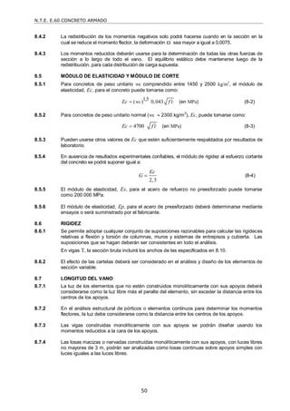 N.T.E. E.60 CONCRETO ARMADO
50
8.4.2 La redistribución de los momentos negativos solo podrá hacerse cuando en la sección en la
cual se reduce el momento flector, la deformación t sea mayor a igual a 0,0075.
8.4.3 Los momentos reducidos deberán usarse para la determinación de todas las otras fuerzas de
sección a lo largo de todo el vano. El equilibrio estático debe mantenerse luego de la
redistribución, para cada distribución de carga supuesta.
8.5 MÓDULO DE ELASTICIDAD Y MÓDULO DE CORTE
8.5.1 Para concretos de peso unitario wc comprendido entre 1450 y 2500 kg/m3
, el módulo de
elasticidad, Ec, para el concreto puede tomarse como:
1,5
( ) 0,043
c
Ec w f c

 (en MPa) (8-2)
8.5.2 Para concretos de peso unitario normal (wc  2300 kg/m3
), Ec, puede tomarse como:
4700
Ec f c

 (en MPa) (8-3)
8.5.3 Pueden usarse otros valores de Ec que estén suficientemente respaldados por resultados de
laboratorio.
8.5.4 En ausencia de resultados experimentales confiables, el módulo de rigidez al esfuerzo cortante
del concreto se podrá suponer igual a:
2,3
Ec
G  (8-4)
8.5.5 El módulo de elasticidad, Es, para el acero de refuerzo no preesforzado puede tomarse
como 200 000 MPa.
8.5.6 El módulo de elasticidad, Ep, para el acero de preesforzado deberá determinarse mediante
ensayos o será suministrado por el fabricante.
8.6 RIGIDEZ
8.6.1 Se permite adoptar cualquier conjunto de suposiciones razonables para calcular las rigideces
relativas a flexión y torsión de columnas, muros y sistemas de entrepisos y cubierta. Las
suposiciones que se hagan deberán ser consistentes en todo el análisis.
En vigas T, la sección bruta incluirá los anchos de las especificados en 8.10.
8.6.2 El efecto de las cartelas deberá ser considerado en el análisis y diseño de los elementos de
sección variable.
8.7 LONGITUD DEL VANO
8.7.1 La luz de los elementos que no estén construidos monolíticamente con sus apoyos deberá
considerarse como la luz libre más el peralte del elemento, sin exceder la distancia entre los
centros de los apoyos.
8.7.2 En el análisis estructural de pórticos o elementos continuos para determinar los momentos
flectores, la luz debe considerarse como la distancia entre los centros de los apoyos.
8.7.3 Las vigas construidas monolíticamente con sus apoyos se podrán diseñar usando los
momentos reducidos a la cara de los apoyos.
8.7.4 Las losas macizas o nervadas construidas monolíticamente con sus apoyos, con luces libres
no mayores de 3 m, podrán ser analizadas como losas continuas sobre apoyos simples con
luces iguales a las luces libres.
 