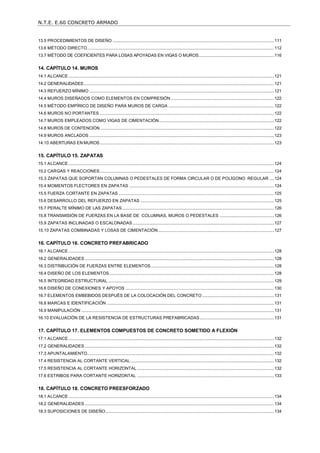 N.T.E. E.60 CONCRETO ARMADO
4
13.5 PROCEDIMIENTOS DE DISEÑO ...........................................................................................................................................111
13.6 MÉTODO DIRECTO.................................................................................................................................................................112
13.7 MÉTODO DE COEFICIENTES PARA LOSAS APOYADAS EN VIGAS O MUROS.................................................................116
14. CAPÍTULO 14. MUROS ................................................................................................................................ 121
14.1 ALCANCE .................................................................................................................................................................................121
14.2 GENERALIDADES....................................................................................................................................................................121
14.3 REFUERZO MÍNIMO ...............................................................................................................................................................121
14.4 MUROS DISEÑADOS COMO ELEMENTOS EN COMPRESIÓN.........................................................................................122
14.5 MÉTODO EMPÍRICO DE DISEÑO PARA MUROS DE CARGA ...........................................................................................122
14.6 MUROS NO PORTANTES ......................................................................................................................................................122
14.7 MUROS EMPLEADOS COMO VIGAS DE CIMENTACIÓN...................................................................................................122
14.8 MUROS DE CONTENCIÓN......................................................................................................................................................122
14.9 MUROS ANCLADOS ...............................................................................................................................................................123
14.10 ABERTURAS EN MUROS......................................................................................................................................................123
15. CAPÍTULO 15. ZAPATAS ............................................................................................................................ 124
15.1 ALCANCE .................................................................................................................................................................................124
15.2 CARGAS Y REACCIONES......................................................................................................................................................124
15.3 ZAPATAS QUE SOPORTAN COLUMNAS O PEDESTALES DE FORMA CIRCULAR O DE POLÍGONO REGULAR ....124
15.4 MOMENTOS FLECTORES EN ZAPATAS .............................................................................................................................124
15.5 FUERZA CORTANTE EN ZAPATAS ......................................................................................................................................125
15.6 DESARROLLO DEL REFUERZO EN ZAPATAS ...................................................................................................................125
15.7 PERALTE MÍNIMO DE LAS ZAPATAS...................................................................................................................................126
15.8 TRANSMISIÓN DE FUERZAS EN LA BASE DE COLUMNAS, MUROS O PEDESTALES ...............................................126
15.9 ZAPATAS INCLINADAS O ESCALONADAS..........................................................................................................................127
15.10 ZAPATAS COMBINADAS Y LOSAS DE CIMENTACIÓN....................................................................................................127
16. CAPÍTULO 16. CONCRETO PREFABRICADO ........................................................................................... 128
16.1 ALCANCE .................................................................................................................................................................................128
16.2 GENERALIDADES ...................................................................................................................................................................128
16.3 DISTRIBUCIÓN DE FUERZAS ENTRE ELEMENTOS..........................................................................................................128
16.4 DISEÑO DE LOS ELEMENTOS..............................................................................................................................................128
16.5 INTEGRIDAD ESTRUCTURAL ...............................................................................................................................................129
16.6 DISEÑO DE CONEXIONES Y APOYOS ................................................................................................................................130
16.7 ELEMENTOS EMBEBIDOS DESPUÉS DE LA COLOCACIÓN DEL CONCRETO..............................................................131
16.8 MARCAS E IDENTIFICACIÓN ................................................................................................................................................131
16.9 MANIPULACIÓN ......................................................................................................................................................................131
16.10 EVALUACIÓN DE LA RESISTENCIA DE ESTRUCTURAS PREFABRICADAS................................................................131
17. CAPÍTULO 17. ELEMENTOS COMPUESTOS DE CONCRETO SOMETIDO A FLEXIÓN ......................... 132
17.1 ALCANCE .................................................................................................................................................................................132
17.2 GENERALIDADES ...................................................................................................................................................................132
17.3 APUNTALAMIENTO.................................................................................................................................................................132
17.4 RESISTENCIA AL CORTANTE VERTICAL............................................................................................................................132
17.5 RESISTENCIA AL CORTANTE HORIZONTAL ......................................................................................................................132
17.6 ESTRIBOS PARA CORTANTE HORIZONTAL ......................................................................................................................133
18. CAPÍTULO 18. CONCRETO PREESFORZADO .......................................................................................... 134
18.1 ALCANCE .................................................................................................................................................................................134
18.2 GENERALIDADES ...................................................................................................................................................................134
18.3 SUPOSICIONES DE DISEÑO.................................................................................................................................................134
 