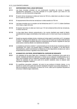 N.T.E. E.60 CONCRETO ARMADO
52
8.11 DISPOSICIONES PARA LOSAS NERVADAS
8.11.1 Las losas nervadas consisten en una combinación monolítica de nervios o viguetas
regularmente espaciados y una losa colocada en la parte superior que actúa en una
dirección o en dos direcciones ortogonales.
8.11.2 El ancho de las nervaduras no debe ser menor de 100 mm y debe tener una altura no mayor
de 3,5 veces su ancho mínimo.
8.11.3 El espaciamiento libre entre las nervaduras no debe exceder de 750 mm.
8.11.4 Las losas nervadas que no cumplan con las limitaciones de 8.11.1 a 8.11.3, deben diseñarse
como losas y vigas comunes.
8.11.5 El espesor de la losa no debe ser menor que 1/12 de la distancia libre entre las nervaduras,
ni menor de 50 mm.
8.11.6 La losa debe llevar refuerzo perpendicular a los nervios diseñado para resistir la flexión,
considerando las cargas concentradas si las hubiera, pero no menor que el que se estipula en
9.7.
8.11.7 Cuando se requiera embeber ductos o tuberías en la losa según lo permitido en 6.3, el espesor
de ésta en cualquier punto deberá ser, como mínimo, 25 mm mayor que la altura total del ducto
o tubería. Se deberán considerar refuerzos o ensanches de los nervios o viguetas en caso que
estos ductos o tuberías afecten a la resistencia del sistema.
8.11.8 La resistencia a la fuerza cortante Vc proporcionada por el concreto de las nervaduras podrá ser
considerada 10% mayor a la prevista según lo señalado en el Capítulo 11 de esta Norma.
Adicionalmente, podrá incrementarse la resistencia al corte disponiendo armadura por corte o
ensanchando los nervios o viguetas en las zonas críticas.
8.12 ACABADO DE LOS PISOS, REVESTIMIENTOS, ESPESOR DE DESGASTE
8.12.1 Los acabados de los pisos (falso piso o sobrelosa) no deben considerarse como parte de la
sección resistente del elemento estructural, a menos que se coloquen monolíticamente con la
losa o que se diseñen como un elemento compuesto según lo indicado en el Capítulo 17. Si se
utilizan los acabados de piso como parte de la sección resistente, estos no deberán estar
expuestos a desgaste o deterioro.
8.12.2 En superficies expuestas a abrasión, tal como la que produce el tránsito intenso, no se
tomará en cuenta como parte de la sección resistente el espesor que pueda desgastarse. A
éste se le asignará una dimensión no menor de 10 mm, salvo que la superficie expuesta se
endurezca mediante algún tratamiento.
 