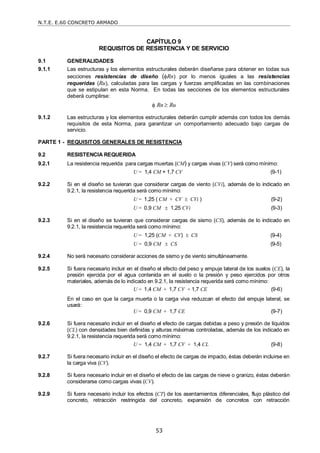 N.T.E. E.60 CONCRETO ARMADO
53
CAPÍTULO 9
REQUISITOS DE RESISTENCIA Y DE SERVICIO
9.1 GENERALIDADES
9.1.1 Las estructuras y los elementos estructurales deberán diseñarse para obtener en todas sus
secciones resistencias de diseño (Rn) por lo menos iguales a las resistencias
requeridas (Ru), calculadas para las cargas y fuerzas amplificadas en las combinaciones
que se estipulan en esta Norma. En todas las secciones de los elementos estructurales
deberá cumplirse:
 Rn  Ru
9.1.2 Las estructuras y los elementos estructurales deberán cumplir además con todos los demás
requisitos de esta Norma, para garantizar un comportamiento adecuado bajo cargas de
servicio.
PARTE 1 - REQUISITOS GENERALES DE RESISTENCIA
9.2 RESISTENCIA REQUERIDA
9.2.1 La resistencia requerida para cargas muertas (CM) y cargas vivas (CV) será como mínimo:
U = 1,4 CM + 1,7 CV (9-1)
9.2.2 Si en el diseño se tuvieran que considerar cargas de viento (CVi), además de lo indicado en
9.2.1, la resistencia requerida será como mínimo:
U = 1,25 ( CM + CV  CVi ) (9-2)
U = 0,9 CM  1,25 CVi (9-3)
9.2.3 Si en el diseño se tuvieran que considerar cargas de sismo (CS), además de lo indicado en
9.2.1, la resistencia requerida será como mínimo:
U = 1,25 (CM + CV)  CS (9-4)
U = 0,9 CM  CS (9-5)
9.2.4 No será necesario considerar acciones de sismo y de viento simultáneamente.
9.2.5 Si fuera necesario incluir en el diseño el efecto del peso y empuje lateral de los suelos (CE), la
presión ejercida por el agua contenida en el suelo o la presión y peso ejercidos por otros
materiales, además de lo indicado en 9.2.1, la resistencia requerida será como mínimo:
U = 1,4 CM + 1,7 CV + 1,7 CE (9-6)
En el caso en que la carga muerta o la carga viva reduzcan el efecto del empuje lateral, se
usará:
U = 0,9 CM + 1,7 CE (9-7)
9.2.6 Si fuera necesario incluir en el diseño el efecto de cargas debidas a peso y presión de líquidos
(CL) con densidades bien definidas y alturas máximas controladas, además de los indicado en
9.2.1, la resistencia requerida será como mínimo:
U = 1,4 CM + 1,7 CV + 1,4 CL (9-8)
9.2.7 Si fuera necesario incluir en el diseño el efecto de cargas de impacto, éstas deberán incluirse en
la carga viva (CV).
9.2.8 Si fuera necesario incluir en el diseño el efecto de las cargas de nieve o granizo, éstas deberán
considerarse como cargas vivas (CV).
9.2.9 Si fuera necesario incluir los efectos (CT) de los asentamientos diferenciales, flujo plástico del
concreto, retracción restringida del concreto, expansión de concretos con retracción
 