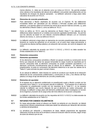 N.T.E. E.60 CONCRETO ARMADO
60
inercia efectivo, Ie, debe ser el obtenido como se indica en 9.6.2.4. Se permite emplear
otros valores si los resultados del cálculo de la deflexión concuerdan razonablemente con los
resultados de ensayos de alcance apropiado. La deflexión adicional a largo plazo debe
calcularse de acuerdo con 9.6.2.5.
9.6.4 Elementos de concreto preesforzado
9.6.4.1 Para elementos a flexión diseñados de acuerdo con el Capítulo 18, las deflexiones
inmediatas deben ser calculadas por los métodos o fórmulas usuales para deflexiones
elásticas, y se permite utilizar el momento de inercia de la sección total de concreto, Ig, para
los elementos a flexión Clase U, como se define en 18.3.3.
9.6.4.2 Como se define en 18.3.3, para los elementos en flexión Clase T, los cálculos de las
deflexiones deben basarse en un análisis de la sección agrietada transformada. Se permite
que los cálculos se basen en una relación momento-deflexión bilineal o en un momento
efectivo de inercia, Ie, como se define en 9.6.2.4.
9.6.4.3 La deflexión adicional a largo plazo en elementos de concreto preesforzado debe calcularse
teniendo en cuenta los esfuerzos en el concreto y en el acero bajo carga permanente, e
incluyendo los efectos del flujo plástico y la retracción del concreto, así como la relajación del
acero.
9.6.4.4 La deflexión calculada de acuerdo con 9.6.4.1 ó 9.6.4.2, y 9.6.4.3 no debe exceder los
límites establecidos en la Tabla 9.2.
9.6.5 Elementos compuestos
9.6.5.1 Elementos apuntalados
Si los elementos compuestos sometidos a flexión se apoyan durante su construcción de tal
forma que después de retirar los apoyos temporales la carga muerta es soportada por la
sección compuesta total, el elemento compuesto se puede considerar equivalente a un
elemento construido monolíticamente para el cálculo de la deflexión. En elementos no
preesforzados, la parte en compresión del elemento determina si se usan los valores de la
Tabla 9.1 para concreto de peso normal o liviano.
Si se calcula la deflexión, debe tenerse en cuenta la curvatura que resulta de la retracción
diferencial de los componentes prefabricados y construidos en obra, y los efectos del flujo
plástico a lo largo el eje del elemento de concreto preesforzado.
9.6.5.2 Elementos sin apuntalar
Si el espesor de un elemento prefabricado no preesforzado sujeto a flexión cumple con los
requisitos de la Tabla 9.1, no se requiere calcular la deflexión. Si el espesor de un elemento
compuesto no preesforzado cumple con los requisitos de la Tabla 9.1, no se necesita
calcular la deflexión que ocurre después de que el elemento se vuelve compuesto; sin
embargo, la deflexión a largo plazo del elemento prefabricado debe investigarse en función
de la magnitud y duración de la carga antes del inicio efectivo de la acción compuesta.
9.6.5.3 La deflexión calculada de acuerdo con los requisitos de 9.6.5.1 ó 9.6.5.2 no debe exceder de
los límites establecidos en la Tabla 9.2.
9.7 REFUERZO POR CAMBIOS VOLUMÉTRICOS
9.7.1 En losas estructurales donde el refuerzo por flexión se extienda en una dirección, se deberá
proporcionar refuerzo perpendicular a éste para resistir los esfuerzos por retracción del concreto
y cambios de temperatura.
9.7.2 La armadura por retracción y temperatura en losas, deberá proporcionar las siguientes
relaciones mínimas de área de la armadura a área de la sección total de concreto, según el tipo
de acero de refuerzo que se use.
 