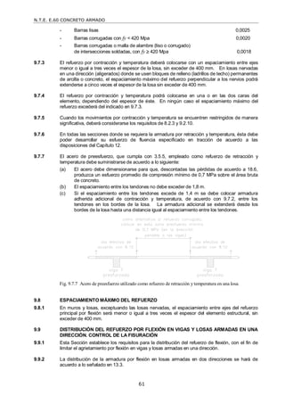 N.T.E. E.60 CONCRETO ARMADO
61
- Barras lisas 0,0025
- Barras corrugadas con fy < 420 Mpa 0,0020
- Barras corrugadas o malla de alambre (liso o corrugado)
de intersecciones soldadas, con fy  420 Mpa 0,0018
9.7.3 El refuerzo por contracción y temperatura deberá colocarse con un espaciamiento entre ejes
menor o igual a tres veces el espesor de la losa, sin exceder de 400 mm. En losas nervadas
en una dirección (aligerados) donde se usen bloques de relleno (ladrillos de techo) permanentes
de arcilla o concreto, el espaciamiento máximo del refuerzo perpendicular a los nervios podrá
extenderse a cinco veces el espesor de la losa sin exceder de 400 mm.
9.7.4 El refuerzo por contracción y temperatura podrá colocarse en una o en las dos caras del
elemento, dependiendo del espesor de éste. En ningún caso el espaciamiento máximo del
refuerzo excederá del indicado en 9.7.3.
9.7.5 Cuando los movimientos por contracción y temperatura se encuentren restringidos de manera
significativa, deberá considerarse los requisitos de 8.2.3 y 9.2.10.
9.7.6 En todas las secciones donde se requiera la armadura por retracción y temperatura, ésta debe
poder desarrollar su esfuerzo de fluencia especificado en tracción de acuerdo a las
disposiciones del Capítulo 12.
9.7.7 El acero de preesfuerzo, que cumpla con 3.5.5, empleado como refuerzo de retracción y
temperatura debe suministrarse de acuerdo a lo siguiente:
(a) El acero debe dimensionarse para que, descontadas las pérdidas de acuerdo a 18.6,
produzca un esfuerzo promedio de compresión mínimo de 0,7 MPa sobre el área bruta
de concreto.
(b) El espaciamiento entre los tendones no debe exceder de 1,8 m.
(c) Si el espaciamiento entre los tendones excede de 1,4 m se debe colocar armadura
adherida adicional de contracción y temperatura, de acuerdo con 9.7.2, entre los
tendones en los bordes de la losa. La armadura adicional se extenderá desde los
bordes de la losa hasta una distancia igual al espaciamiento entre los tendones.
Fig. 9.7.7 Acero de preesfuerzo utilizado como refuerzo de retracción y temperatura en una losa.
9.8 ESPACIAMIENTO MÁXIMO DEL REFUERZO
9.8.1 En muros y losas, exceptuando las losas nervadas, el espaciamiento entre ejes del refuerzo
principal por flexión será menor o igual a tres veces el espesor del elemento estructural, sin
exceder de 400 mm.
9.9 DISTRIBUCIÓN DEL REFUERZO POR FLEXIÓN EN VIGAS Y LOSAS ARMADAS EN UNA
DIRECCIÓN. CONTROL DE LA FISURACIÓN
9.9.1 Esta Sección establece los requisitos para la distribución del refuerzo de flexión, con el fin de
limitar el agrietamiento por flexión en vigas y losas armadas en una dirección.
9.9.2 La distribución de la armadura por flexión en losas armadas en dos direcciones se hará de
acuerdo a lo señalado en 13.3.
 