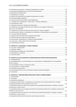 N.T.E. E.60 CONCRETO ARMADO
5
18.4 REQUISITOS DE SERVICIO - ELEMENTOS SOMETIDOS A FLEXIÓN.............................................................................135
18.5 ESFUERZOS ADMISIBLES EN EL ACERO DE PREESFORZADO.....................................................................................135
18.6 PÉRDIDAS DE PREESFUERZO.............................................................................................................................................136
18.7 RESISTENCIA A FLEXIÓN .....................................................................................................................................................137
18.8 LÍMITES DEL REFUERZO EN ELEMENTOS SOMETIDOS A FLEXIÓN.............................................................................137
18.9 REFUERZO MÍNIMO ADHERIDO...........................................................................................................................................138
18.10 ESTRUCTURAS ESTÁTICAMENTE INDETERMINADAS ..................................................................................................139
18.11 ELEMENTOS A COMPRESIÓN – CARGA AXIAL Y FLEXIÓN COMBINADAS.................................................................139
18.12 SISTEMAS DE LOSAS ..........................................................................................................................................................140
18.13 ZONA DE ANCLAJE DE TENDONES POSTENSADOS .....................................................................................................141
18.14 DISEÑO DE LAS ZONAS DE ANCLAJE PARA CABLES DE UN ALAMBRE O BARRAS DE
HASTA 16 mm DE DIÁMETRO .......................................................................................................................................................142
18.15 DISEÑO DE LAS ZONAS DE ANCLAJE PARA CABLES DE VARIOS ALAMBRES .........................................................143
18.16 PROTECCIÓN CONTRA LA CORROSIÓN DE TENDONES DE PREESFORZADO NO ADHERIDOS ..........................143
18.17 DUCTOS PARA POSTENSADO...........................................................................................................................................143
18.18 MORTERO DE INYECCIÓN PARA TENDONES ADHERIDOS ..........................................................................................144
18.19 PROTECCIÓN DEL ACERO DE PREESFORZADO ...........................................................................................................145
18.20 APLICACIÓN Y MEDICIÓN DE LA FUERZA DE PREESFORZADO..................................................................................145
18.21 ANCLAJES Y CONECTORES PARA POSTENSADO.........................................................................................................145
18.22 POSTENSADO EXTERNO....................................................................................................................................................145
19. CAPÍTULO 19. CÁSCARAS Y LOSAS PLEGADAS.................................................................................... 146
19.1 ALCANCE Y DEFINICIONES ..................................................................................................................................................146
19.2 ANÁLISIS Y DISEÑO................................................................................................................................................................146
19.3 RESISTENCIA DE DISEÑO DE LOS MATERIALES................................................................................................................147
19.4 REFUERZO DE LA CÁSCARA.................................................................................................................................................147
19.5 CONSTRUCCIÓN ....................................................................................................................................................................148
20. CAPÍTULO 20. EVALUACIÓN DE LA RESISTENCIA DE ESTRUCTURAS EXISTENTES........................ 149
20.1 GENERALIDADES ...................................................................................................................................................................149
20.2 DETERMINACIÓN DE LAS PROPIEDADES DE LOS MATERIALES Y DIMENSIONES DE LOS ELEMENTOS
ESTRUCTURALES ..........................................................................................................................................................................149
20.3 PROCEDIMIENTO PARA LA PRUEBA DE CARGA..............................................................................................................149
20.4 APLICACIÓN DE LA CARGA PRUEBA..................................................................................................................................150
20.5 CRITERIO DE ACEPTACIÓN..................................................................................................................................................150
20.6 DISPOSICIONES PARA LA ACEPTACIÓN DE CARGAS DE SERVICIO MENORES ........................................................151
20.7 SEGURIDAD ............................................................................................................................................................................151
21. CAPITULO 21. DISPOSICIONES ESPECIALES PARA EL DISEÑO SISMICO .......................................... 152
21.1 DEFINICIONES ........................................................................................................................................................................152
21.2 ALCANCES...............................................................................................................................................................................154
21.3 REQUISITOS GENERALES ....................................................................................................................................................155
21.4 REQUISITOS PARA VIGAS Y COLUMNAS DE LOS EDIFICIOS CON SISTEMA RESISTENTE A FUERZAS
LATERALES DE MUROS ESTRUCTURALES O DUAL TIPO I ....................................................................................................156
21.5 REQUISITOS PARA LAS VIGAS DE LOS EDIFICIOS CON SISTEMAS RESISTENTES A FUERZAS LATERALES
DE PÓRTICOS Y DUALES TIPO II. ................................................................................................................................................159
21.6 REQUISITOS PARA LAS COLUMNAS DE EDIFICIOS CON SISTEMA RESISTENTE A FUERZAS LATERALES DE
PÓRTICOS Y DUALES TIPO II .......................................................................................................................................................161
21.7 REQUISITOS PARA LOS NUDOS DE LOS EDIFICIOS CON SISTEMA RESISTENTE A FUERZAS LATERALES
DE PÓRTICOS Y DUALES TIPO II .................................................................................................................................................164
21.8 REQUISITOS PARA ESTRUCTURAS CON LOSAS PLANAS SIN VIGAS ..........................................................................166
 