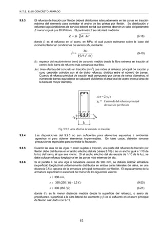 N.T.E. E.60 CONCRETO ARMADO
62
9.9.3 El refuerzo de tracción por flexión deberá distribuirse adecuadamente en las zonas en tracción
máxima del elemento para controlar el ancho de las grietas por flexión. Su distribución y
esfuerzo bajo condiciones de servicio deberá ser tal que permita obtener un valor del parámetro
Z menor o igual que 26 KN/mm. El parámetro Z se calculará mediante:
3
Z fs dc Act
 (9-18)
donde fs es el esfuerzo en el acero, en MPa, el cual puede estimarse sobre la base del
momento flector en condiciones de servicio Ms, mediante:
 
0,9
Ms
fs
d As
 (9-19)
dc: espesor del recubrimiento (mm) de concreto medido desde la fibra extrema en tracción al
centro de la barra de refuerzo más cercana a esa fibra.
Act: área efectiva del concreto en tracción (mm2
) que rodea al refuerzo principal de tracción y
cuyo centroide coincide con el de dicho refuerzo, dividida entre el número de barras.
Cuando el refuerzo principal de tracción está compuesto por barras de varios diámetros, el
número de barras equivalente se calculará dividiendo el área total de acero entre al área de
la barra de mayor diámetro.
Fig. 9.9.3 Area efectiva de concreto en tracción.
9.9.4 Las disposiciones del 9.9.3 no son suficientes para elementos expuestos a ambientes
agresivos ni para obtener elementos impermeables. En tales casos, deberán tomarse
precauciones especiales para controlar la fisuración.
9.9.5 Cuando las alas de las vigas T estén sujetas a tracción, una parte del refuerzo de tracción por
flexión debe distribuirse en el ancho efectivo del ala (véase 8.10) o en un ancho igual a 1/10 de
la luz del tramo, el que sea menor. Si el ancho efectivo del ala excede de 1/10 de la luz, se
debe colocar refuerzo longitudinal en las zonas más externas del ala.
9.9.6 Si el peralte h de una viga o nervadura excede de 900 mm, se deberá colocar armadura
(superficial) longitudinal uniformemente distribuida en ambas caras laterales del alma, en una
distancia 0,5 h cercana de la armadura principal de tracción por flexión. El espaciamiento de la
armadura superficial no excederá del menor de los siguientes valores:
s  300 mm,
s  380 (250 / fs) – 2,5 Cc (9-20)
s  300 (250 / fs) (9-21)
donde Cc es la menor distancia medida desde la superficie del refuerzo, o acero de
preesfuerzo, superficial a la cara lateral del elemento y fs es el esfuerzo en el acero principal
de flexión calculado con 9-19.
Act = 2 ys b
ys = Centroide del refuerzo principal
de tracción por flexión
 