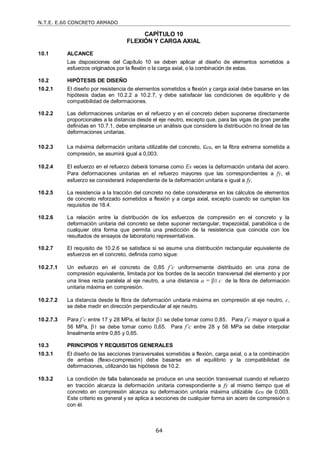 N.T.E. E.60 CONCRETO ARMADO
64
CAPÍTULO 10
FLEXIÓN Y CARGA AXIAL
10.1 ALCANCE
Las disposiciones del Capítulo 10 se deben aplicar al diseño de elementos sometidos a
esfuerzos originados por la flexión o la carga axial, o la combinación de estas.
10.2 HIPÓTESIS DE DISEÑO
10.2.1 El diseño por resistencia de elementos sometidos a flexión y carga axial debe basarse en las
hipótesis dadas en 10.2.2 a 10.2.7, y debe satisfacer las condiciones de equilibrio y de
compatibilidad de deformaciones.
10.2.2 Las deformaciones unitarias en el refuerzo y en el concreto deben suponerse directamente
proporcionales a la distancia desde el eje neutro, excepto que, para las vigas de gran peralte
definidas en 10.7.1, debe emplearse un análisis que considere la distribución no lineal de las
deformaciones unitarias.
10.2.3 La máxima deformación unitaria utilizable del concreto, cu, en la fibra extrema sometida a
compresión, se asumirá igual a 0,003.
10.2.4 El esfuerzo en el refuerzo deberá tomarse como Es veces la deformación unitaria del acero.
Para deformaciones unitarias en el refuerzo mayores que las correspondientes a fy, el
esfuerzo se considerará independiente de la deformación unitaria e igual a fy.
10.2.5 La resistencia a la tracción del concreto no debe considerarse en los cálculos de elementos
de concreto reforzado sometidos a flexión y a carga axial, excepto cuando se cumplan los
requisitos de 18.4.
10.2.6 La relación entre la distribución de los esfuerzos de compresión en el concreto y la
deformación unitaria del concreto se debe suponer rectangular, trapezoidal, parabólica o de
cualquier otra forma que permita una predicción de la resistencia que coincida con los
resultados de ensayos de laboratorio representativos.
10.2.7 El requisito de 10.2.6 se satisface si se asume una distribución rectangular equivalente de
esfuerzos en el concreto, definida como sigue:
10.2.7.1 Un esfuerzo en el concreto de 0,85 f’c uniformemente distribuido en una zona de
compresión equivalente, limitada por los bordes de la sección transversal del elemento y por
una línea recta paralela al eje neutro, a una distancia a = 1 c de la fibra de deformación
unitaria máxima en compresión.
10.2.7.2 La distancia desde la fibra de deformación unitaria máxima en compresión al eje neutro, c,
se debe medir en dirección perpendicular al eje neutro.
10.2.7.3 Para f’c entre 17 y 28 MPa, el factor 1 se debe tomar como 0,85. Para f’c mayor o igual a
56 MPa, 1 se debe tomar como 0,65. Para f’c entre 28 y 56 MPa se debe interpolar
linealmente entre 0,85 y 0,65.
10.3 PRINCIPIOS Y REQUISITOS GENERALES
10.3.1 El diseño de las secciones transversales sometidas a flexión, carga axial, o a la combinación
de ambas (flexo-compresión) debe basarse en el equilibrio y la compatibilidad de
deformaciones, utilizando las hipótesis de 10.2.
10.3.2 La condición de falla balanceada se produce en una sección transversal cuando el refuerzo
en tracción alcanza la deformación unitaria correspondiente a fy al mismo tiempo que el
concreto en compresión alcanza su deformación unitaria máxima utilizable cu de 0,003.
Este criterio es general y se aplica a secciones de cualquier forma sin acero de compresión o
con él.
 