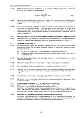 N.T.E. E.60 CONCRETO ARMADO
66
10.5.2 El área mínima de refuerzo por tracción de las secciones rectangulares y de las secciones T
con el ala en compresión, no será menor de:
min
0,22
w
f c
As b d
fy

 (10-3)
10.5.3 No es necesario satisfacer los requisitos de 10.5.1 y 10.5.2, si en cada sección del elemento
el área de acero en tracción proporcionada es al menos un tercio superior a la requerida por
análisis.
10.5.4 Para losas estructurales y zapatas de espesor uniforme, el acero mínimo en la dirección de
la luz debe ser el requerido por 9.7. Cuando el acero mínimo se distribuya en las dos caras
de la losa, deberá cumplirse que la cuantía de refuerzo en la cara en tracción por flexión no
sea menor de 0,0012. El espaciamiento máximo del refuerzo no debe exceder tres veces el
espesor ni de 400 mm.
10.6 DISTRIBUCIÓN DEL REFUERZO DE FLEXIÓN EN VIGAS Y LOSAS EN UNA DIRECCIÓN
10.6.1 El refuerzo de tracción por flexión debe distribuirse adecuadamente en las zonas de tracción
máxima de la sección transversal de un elemento, según los requisitos de 9.7, 9.8 y 9.9.
10.7 VIGAS DE GRAN PERALTE
10.7.1 Las vigas de gran peralte son elementos cargados en una cara y apoyados en la cara
opuesta, de manera que se pueden desarrollar puntales de compresión entre las cargas y
los apoyos y tienen:
(a) luz libre, n
 , igual o menor a cuatro veces el peralte total del elemento, o
(b) regiones con cargas concentradas a una distancia del apoyo menor a dos veces el
peralte de la viga.
10.7.2 Las vigas de gran peralte deben ser diseñadas tomando en cuenta la distribución no lineal
de las deformaciones.
10.7.3 El área mínima de refuerzo en tracción, debe cumplir con las disposiciones de 10.5.
10.7.4 Para el anclaje de refuerzo deberá tomarse en cuenta lo especificado en 12.10.6.
10.7.5 Si alguna cara en compresión no tuviera arriostre lateral, deberá revisarse la estabilidad lateral
de la viga. La separación máxima entre los apoyos laterales no excederá de lo indicado en
10.4.1.
10.7.6 La resistencia al corte Vn para vigas de gran peralte debe estar de acuerdo con 11.8.
10.7.7 El refuerzo mínimo horizontal y vertical en las caras laterales de vigas de gran peralte debe
cumplir con 11.8.8 y 11.8.9.
10.8 DIMENSIONES DE DISEÑO PARA ELEMENTOS A COMPRESIÓN
10.8.1 Elementos en compresión aislados con espirales múltiples
Los límites exteriores de la sección transversal efectiva de un elemento en compresión, con
dos o más espirales entrelazadas, deben tomarse a una distancia fuera de los límites
extremos de los espirales, igual al recubrimiento mínimo del concreto establecido en 7.7.
10.8.2 Elementos en compresión construidos monolíticamente con muros.
Los límites exteriores de la sección transversal efectiva de un elemento en compresión con
espirales o estribos, construido monolíticamente con un muro o pilar de concreto, no deben
tomarse a más de 40 mm fuera de la espiral o estribos de dicho elemento.
 