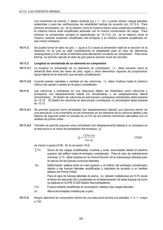 N.T.E. E.60 CONCRETO ARMADO
68
Los momentos de inercia, I, deben dividirse por ( 1 + d ) cuando actúen cargas laterales
sostenidas o para las verificaciones de estabilidad hechas de acuerdo con 10.13.6. Para
pórticos arriostrados, d es la relación entre la máxima fuerza axial sostenida amplificada y
la máxima fuerza axial amplificada asociada con la misma combinación de carga. Para
pórticos no arriostrados excepto lo especificado en 10.13.6, d es la relación entre el
máximo cortante sostenido amplificado del entrepiso y el máximo cortante amplificado en
ese mismo entrepiso.
10.11.2 Se puede tomar el radio de giro, r, igual a 0,3 veces la dimensión total de la sección en la
dirección en la cual se está considerando la estabilidad para el caso de elementos
rectangulares y 0,25 veces el diámetro para elementos circulares en compresión. Para otras
formas, se permite calcular el radio de giro para la sección bruta de concreto.
10.11.3 Longitud no arriostrada de un elemento en compresión
10.11.3.1 La longitud no arriostrada de un elemento en compresión, u
 , debe tomarse como la
distancia libre entre las losas de piso, vigas u otros elementos capaces de proporcionar
apoyo lateral en la dirección que se está considerando.
10.11.3.2 Cuando existan capiteles o cartelas en las columnas, u
 debe medirse hasta el extremo
inferior del capitel o cartela en el plano considerado.
10.11.4 Las columnas y entrepisos en una estructura deben ser diseñados como columnas y
entrepisos con desplazamiento lateral (no arriostrados) o sin desplazamiento lateral
(arriostrados). El diseño de columnas en estructuras o entrepisos arriostrados debe basarse
en 10.12. El diseño de columnas en estructuras o entrepisos no arriostrados debe basarse
en 10.13.
10.11.4.1 Se permite suponer como arriostrada (sin desplazamiento lateral) una columna dentro de
una estructura, si el incremento en los momentos en los extremos de la columna debido a los
efectos de segundo orden no excede de un 5% de los mismos momentos calculados con un
análisis de primer orden.
10.11.4.2 También se permite suponer como arriostrado (sin desplazamiento lateral) a un entrepiso en
la estructura si el índice de estabilidad del entrepiso, Q :
( ) o
Pu
Q
Vus he
 
 (10-6)
es menor o igual a 0,06. En la ecuación 10-6:
Pu
 : Suma de las cargas amplificadas, muertas y vivas, acumuladas desde el extremo
superior del edificio hasta el entrepiso considerado. Para el caso de solicitaciones
sísmicas Pu
 debe basarse en la misma fracción de la sobrecarga utilizada para
el cálculo de las fuerzas sísmicas laterales.
o
 : Deformación relativa entre el nivel superior y el inferior del entrepiso considerado,
debido a las fuerzas laterales amplificadas y calculada de acuerdo a un análisis
elástico de Primer Orden.
Para el caso de fuerzas laterales de sismo, o
 deberá multiplicarse por 0,75 veces
el factor de reducción (R) considerado en la determinación de estas fuerzas tal como
se estipula en la NTE E.030 Diseño Sismorresistente.
Vus: Fuerza cortante amplificada en el entrepiso, debida a las cargas laterales.
he: Altura del entrepiso medida piso a piso.
10.11.5 Ningún elemento en compresión dentro de una estructura tendrá una esbeltez /
k u r
 mayor
a 100.
 
