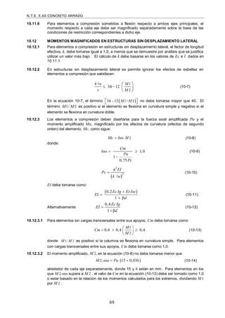 N.T.E. E.60 CONCRETO ARMADO
69
10.11.6 Para elementos a compresión sometidos a flexión respecto a ambos ejes principales, el
momento respecto a cada eje debe ser magnificado separadamente sobre la base de las
condiciones de restricción correspondientes a dicho eje.
10.12 MOMENTOS MAGNIFICADOS EN ESTRUCTURAS SIN DESPLAZAMIENTO LATERAL
10.12.1 Para elementos a compresión en estructuras sin desplazamiento lateral, el factor de longitud
efectiva, k, debe tomarse igual a 1,0, a menos que se demuestre por análisis que se justifica
utilizar un valor más bajo. El cálculo de k debe basarse en los valores de Ec e I dados en
10.11.1.
10.12.2 En estructuras sin desplazamiento lateral se permite ignorar los efectos de esbeltez en
elementos a compresión que satisfacen:
1
2
34 12
k u M
r M
 
 
 
 

(10-7)
En la ecuación 10-7, el término  
1 2
34 12 /
M M

 
  no debe tomarse mayor que 40. El
término 1 2
/
M M es positivo si el elemento se flexiona en curvatura simple y negativo si el
elemento se flexiona en curvatura doble.
10.12.3 Los elementos a compresión deben diseñarse para la fuerza axial amplificada Pu y el
momento amplificado Mu, magnificado por los efectos de curvatura (efectos de segundo
orden) del elemento, Mc, como sigue:
2
Mc ns M
  (10-8)
donde:
δ 1,0
1
0,75
Cm
ns
Pu
Pc
 

(10-9)
 
2
2
π EI
Pc
k u


(10-10)
EI debe tomarse como:
 
0,2
1
Ec Ig Es Ise
EI
d


 
(10-11)
Alternativamente:
0,4
1 β
Ec Ig
EI
d


(10-12)
10.12.3.1 Para elementos sin cargas transversales entre sus apoyos, Cm debe tomarse como:
1
2
0,6 0,4 0,4
M
Cm
M
 
  
 
 
(10-13)
donde 1/ 2
M M es positivo si la columna se flexiona en curvatura simple. Para elementos
con cargas transversales entre sus apoyos, Cm debe tomarse como 1,0.
10.12.3.2 El momento amplificado, M 2, en la ecuación (10-8) no debe tomarse menor que
 
2 min
, 15 0,03
M Pu h
  (10-14)
alrededor de cada eje separadamente, donde 15 y h están en mm. Para elementos en los
que M 2,min supera a M 2 , el valor de Cm en la ecuación (10-13) debe ser tomado como 1,0
o estar basado en la relación de los momentos calculados para los extremos, dividiendo M1
por M 2 .
 