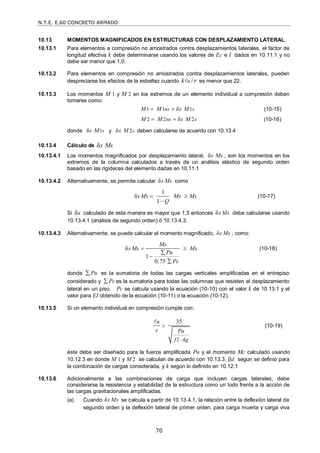 N.T.E. E.60 CONCRETO ARMADO
70
10.13 MOMENTOS MAGNIFICADOS EN ESTRUCTURAS CON DESPLAZAMIENTO LATERAL
10.13.1 Para elementos a compresión no arriostrados contra desplazamientos laterales, el factor de
longitud efectiva k debe determinarse usando los valores de Ec e I dados en 10.11.1 y no
debe ser menor que 1,0.
10.13.2 Para elementos en compresión no arriostrados contra desplazamientos laterales, pueden
despreciarse los efectos de la esbeltez cuando /
u
k r
 es menor que 22.
10.13.3 Los momentos M 1 y M 2 en los extremos de un elemento individual a compresión deben
tomarse como:
1 1 1
δ
ns s
M M s M
  (10-15)
2 2 2
δ
ns s
M M s M
  (10-16)
donde 1
δ s
s M y 2
δ s
s M deben calcularse de acuerdo con 10.13.4
10.13.4 Cálculo de δs Ms
10.13.4.1 Los momentos magnificados por desplazamiento lateral, δs Ms , son los momentos en los
extremos de la columna calculados a través de un análisis elástico de segundo orden
basado en las rigideces del elemento dadas en 10.11.1
10.13.4.2 Alternativamente, se permite calcular δs Ms como
1
δ
1
s Ms Ms Ms
Q
 

(10-17)
Si δs calculado de esta manera es mayor que 1,5 entonces δs Ms debe calcularse usando
10.13.4.1 (análisis de segundo orden) ó 10.13.4.3.
10.13.4.3 Alternativamente, se puede calcular el momento magnificado, δs Ms , como:
δ
1
0,75
Ms
s Ms Ms
Pu
Pc
 



(10-18)
donde Pu
 es la sumatoria de todas las cargas verticales amplificadas en el entrepiso
considerado y Pc
 es la sumatoria para todas las columnas que resisten el desplazamiento
lateral en un piso. Pc se calcula usando la ecuación (10-10) con el valor k de 10.13.1 y el
valor para EI obtenido de la ecuación (10-11) o la ecuación (10-12).
10.13.5 Si un elemento individual en compresión cumple con:
35
u
r Pu
f c Ag



(10-19)
éste debe ser diseñado para la fuerza amplificada Pu y el momento Mc calculado usando
10.12.3 en donde M 1 y M 2 se calculan de acuerdo con 10.13.3, d según se definió para
la combinación de cargas considerada, y k según lo definido en 10.12.1
10.13.6 Adicionalmente a las combinaciones de carga que incluyen cargas laterales, debe
considerarse la resistencia y estabilidad de la estructura como un todo frente a la acción de
las cargas gravitacionales amplificadas.
(a) Cuando δs Ms se calcula a partir de 10.13.4.1, la relación entre la deflexión lateral de
segundo orden y la deflexión lateral de primer orden, para carga muerta y carga viva
 