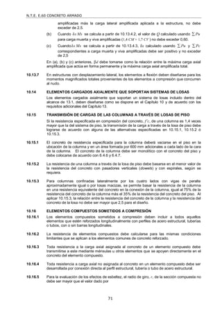 N.T.E. E.60 CONCRETO ARMADO
71
amplificadas más la carga lateral amplificada aplicada a la estructura, no debe
exceder de 2,5.
(b) Cuando δs Ms se calcula a partir de 10.13.4.2, el valor de Q calculado usando Pu

para carga muerta y viva amplificadas (1,4 CM + 1,7 CV ) no debe exceder 0,60.
(c) Cuandoδs Ms se calcula a partir de 10.13.4.3, δs calculado usando Pu
 y Pc

correspondientes a carga muerta y viva amplificadas debe ser positivo y no exceder
de 2,5
En (a), (b) y (c) anteriores, d debe tomarse como la relación entre la máxima carga axial
amplificada que actúa en forma permanente y la máxima carga axial amplificada total.
10.13.7 En estructuras con desplazamiento lateral, los elementos a flexión deben diseñarse para los
momentos magnificados totales provenientes de los elementos a compresión que concurren
al nudo.
10.14 ELEMENTOS CARGADOS AXIALMENTE QUE SOPORTAN SISTEMAS DE LOSAS
Los elementos cargados axialmente que soportan un sistema de losas incluido dentro del
alcance de 13.1, deben diseñarse como se dispone en el Capítulo 10 y de acuerdo con los
requisitos adicionales del Capítulo 13.
10.15 TRANSMISIÓN DE CARGAS DE LAS COLUMNAS A TRAVÉS DE LOSAS DE PISO
Si la resistencia especificada en compresión del concreto, f’c, de una columna es 1,4 veces
mayor que la del sistema de piso, la transmisión de la carga a través de la losa de piso debe
lograrse de acuerdo con alguna de las alternativas especificadas en 10.15.1, 10.15.2 ó
10.15.3.
10.15.1 El concreto de resistencia especificada para la columna deberá vaciarse en el piso en la
ubicación de la columna y en un área formada por 600 mm adicionales a cada lado de la cara
de la columna. El concreto de la columna debe ser monolítico con el concreto del piso y
debe colocarse de acuerdo con 6.4.6 y 6.4.7.
10.15.2 La resistencia de una columna a través de la losa de piso debe basarse en el menor valor de
la resistencia del concreto con pasadores verticales (dowels) y con espirales, según se
requiera.
10.15.3 Para columnas confinadas lateralmente por los cuatro lados con vigas de peralte
aproximadamente igual o por losas macizas, se permite basar la resistencia de la columna
en una resistencia equivalente del concreto en la conexión de la columna, igual al 75% de la
resistencia del concreto de la columna más el 35% de la resistencia del concreto del piso. Al
aplicar 10.15.3, la relación entre la resistencia del concreto de la columna y la resistencia del
concreto de la losa no debe ser mayor que 2,5 para el diseño.
10.16 ELEMENTOS COMPUESTOS SOMETIDOS A COMPRESIÓN
10.16.1 Los elementos compuestos sometidos a compresión deben incluir a todos aquellos
elementos que estén reforzados longitudinalmente con perfiles de acero estructural, tuberías
o tubos, con o sin barras longitudinales.
10.16.2 La resistencia de elementos compuestos debe calcularse para las mismas condiciones
limitantes que se aplican a los elementos comunes de concreto reforzado.
10.16.3 Toda resistencia a la carga axial asignada al concreto de un elemento compuesto debe
transmitirse a este mediante ménsulas u otros elementos que se apoyen directamente en el
concreto del elemento compuesto.
10.16.4 Toda resistencia a carga axial no asignada al concreto en un elemento compuesto debe ser
desarrollada por conexión directa al perfil estructural, tubería o tubo de acero estructural.
10.16.5 Para la evaluación de los efectos de esbeltez, el radio de giro, r, de la sección compuesta no
debe ser mayor que el valor dado por
 