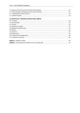 N.T.E. E.60 CONCRETO ARMADO
6
21.9 MUROS ESTRUCTURALES DE CONCRETO REFORZADO...............................................................................................167
21.10 EDIFICACIONES CON MUROS DE DUCTILIDAD LIMITADA ............................................................................................173
21.11 DIAFRAGMAS ESTRUCTURALES.......................................................................................................................................174
21.12 CIMENTACIONES..................................................................................................................................................................176
22. CAPÍTULO 22. CONCRETO ESTRUCTURAL SIMPLE............................................................................... 178
22.1 ALCANCE .................................................................................................................................................................................178
22.2 LIMITACIONES ........................................................................................................................................................................178
22.3 JUNTAS ....................................................................................................................................................................................178
22.4 MÉTODO DE DISEÑO.............................................................................................................................................................179
22.5 DISEÑO POR RESISTENCIA..................................................................................................................................................179
22.6 MUROS.....................................................................................................................................................................................180
22.7 ZAPATAS..................................................................................................................................................................................181
22.8 PEDESTALES ..........................................................................................................................................................................182
22.9 ELEMENTOS PREFABRICADOS...........................................................................................................................................182
22.10 CONCRETO CICLOPEO ........................................................................................................................................................182
ANEXO I - NORMAS CITADAS.....................................................................................................................................................184
ANEXO II - EQUIVALENCIA DE FÓRMULAS EN EL SISTEMA MKS........................................................................................187
 