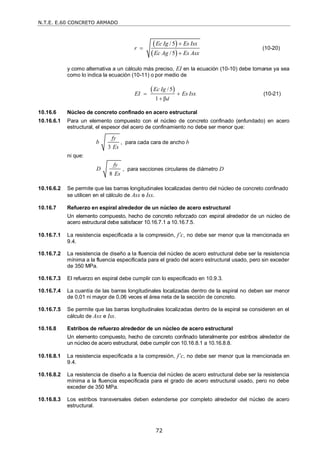 N.T.E. E.60 CONCRETO ARMADO
72
 
 
/5
/5
Ec Ig Es Isx
r
Ec Ag Es Asx



(10-20)
y como alternativa a un cálculo más preciso, EI en la ecuación (10-10) debe tomarse ya sea
como lo indica la ecuación (10-11) o por medio de
 
/5
1 βd
Ec Ig
EI Es Isx
 

(10-21)
10.16.6 Núcleo de concreto confinado en acero estructural
10.16.6.1 Para un elemento compuesto con el núcleo de concreto confinado (enfundado) en acero
estructural, el espesor del acero de confinamiento no debe ser menor que:
3
fy
b
Es
, para cada cara de ancho b
ni que:
8
fy
D
Es
, para secciones circulares de diámetro D
10.16.6.2 Se permite que las barras longitudinales localizadas dentro del núcleo de concreto confinado
se utilicen en el cálculo de Asx e Isx.
10.16.7 Refuerzo en espiral alrededor de un núcleo de acero estructural
Un elemento compuesto, hecho de concreto reforzado con espiral alrededor de un núcleo de
acero estructural debe satisfacer 10.16.7.1 a 10.16.7.5.
10.16.7.1 La resistencia especificada a la compresión, f’c, no debe ser menor que la mencionada en
9.4.
10.16.7.2 La resistencia de diseño a la fluencia del núcleo de acero estructural debe ser la resistencia
mínima a la fluencia especificada para el grado del acero estructural usado, pero sin exceder
de 350 MPa.
10.16.7.3 El refuerzo en espiral debe cumplir con lo especificado en 10.9.3.
10.16.7.4 La cuantía de las barras longitudinales localizadas dentro de la espiral no deben ser menor
de 0,01 ni mayor de 0,06 veces el área neta de la sección de concreto.
10.16.7.5 Se permite que las barras longitudinales localizadas dentro de la espiral se consideren en el
cálculo de Asx e Isx.
10.16.8 Estribos de refuerzo alrededor de un núcleo de acero estructural
Un elemento compuesto, hecho de concreto confinado lateralmente por estribos alrededor de
un núcleo de acero estructural, debe cumplir con 10.16.8.1 a 10.16.8.8.
10.16.8.1 La resistencia especificada a la compresión, f’c, no debe ser menor que la mencionada en
9.4.
10.16.8.2 La resistencia de diseño a la fluencia del núcleo de acero estructural debe ser la resistencia
mínima a la fluencia especificada para el grado de acero estructural usado, pero no debe
exceder de 350 MPa.
10.16.8.3 Los estribos transversales deben extenderse por completo alrededor del núcleo de acero
estructural.
 
