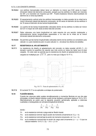 N.T.E. E.60 CONCRETO ARMADO
73
10.16.8.4 Los estribos transversales deben tener un diámetro no menor que 0,02 veces la mayor
dimensión lateral del elemento compuesto, excepto que los estribos no deben ser menores
de 3/8‖ y no necesitan ser mayores que 5/8‖. Puede emplearse refuerzo electrosoldado de
alambre de un área equivalente.
10.16.8.5 El espaciamiento vertical entre los estribos transversales no debe exceder de la mitad de la
menor dimensión lateral del elemento compuesto, de 48 veces el diámetro de los estribos ni
de 16 veces el diámetro de las barras longitudinales.
10.16.8.6 La cuantía de las barras longitudinales colocadas dentro de los estribos no debe ser menor
de 0,01 ni mayor de 0,06 veces al área neta del concreto.
10.16.8.7 Debe colocarse una barra longitudinal en cada esquina de una sección rectangular y
adicionalmente barras longitudinales espaciadas a no más de la mitad de la menor
dimensión lateral del elemento compuesto.
10.16.8.8 Se permite que las barras longitudinales colocadas dentro de los estribos se consideren para
calcular Asx para resistencia pero no para calcular Isx al evaluar los efectos de esbeltez.
10.17 RESISTENCIA AL APLASTAMIENTO
10.17.1 La resistencia de diseño al aplastamiento del concreto no debe exceder (0,85 f’c A1)
excepto cuando la superficie de soporte sea más ancha en todos los lados que el área
cargada. En este caso se permite que la resistencia de diseño al aplastamiento en el área
cargada se multiplique por 2 1
/
A A , pero no más que 2 (figura 10.17.1).
Fig. 10.17.1 Áreas de aplastamiento A1 y A2.
10.17.2 El numeral 10.17 no es aplicable a anclajes de postensado.
10.18 FLEXIÓN BIAXIAL
Cuando las columnas están sujetas simultáneamente a momentos flectores en sus dos ejes
principales, el diseño deberá hacerse a partir de las hipótesis y principios dados en 10.2 y 10.3.
Alternativamente se podrá usar la siguiente ecuación aproximada, aplicable a columnas
cuadradas o rectangulares con armadura longitudinal simétrica.
1 1 1 1
Pn Pnx Pny Pon
   (10-22)
donde :
Pn es la resistencia nominal a carga axial en flexión biaxial.
Pnx es la resistencia nominal bajo la acción de momento únicamente en X (ey = 0).
Pny es la resistencia nominal bajo la acción de momento únicamente en Y (ex = 0).
Pon es la resistencia nominal bajo la acción de carga axial únicamente (ex = ey = 0) que se
calcula mediante: 0,85 ( )
f c Ag Ast fy Ast
  
 