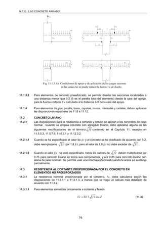 N.T.E. E.60 CONCRETO ARMADO
76
11.1.3.2 Para elementos de concreto preesforzado, se permite diseñar las secciones localizadas a
una distancia menor que h/2 (h es el peralte total del elemento) desde la cara del apoyo,
para la fuerza cortante Vu calculada a la distancia h/2 de la cara del apoyo.
11.1.4 Para elementos de gran peralte, losas, zapatas, muros, ménsulas y cartelas, deben aplicarse
las disposiciones especiales de 11.8 a 11.12.
11.2 CONCRETO LIVIANO
11.2.1 Las disposiciones para la resistencia a cortante y torsión se aplican a los concretos de peso
normal. Cuando se emplea concreto con agregado liviano, debe aplicarse alguna de las
siguientes modificaciones en el término f c
 contenido en el Capítulo 11, excepto en
11.5.5.3, 11.5.7.9, 11.6.3.1 y 11.12.3.2.
11.2.1.1 Cuando se ha especificado el valor de fct y el concreto se ha dosificado de acuerdo con 5.2,
debe reemplazarse f c
 por 1,8 fct, pero el valor de 1,8 fct no debe exceder de f c
 .
11.2.1.2 Cuando el valor fct no esté especificado, todos los valores de f c
 deben multiplicarse por
0,75 para concreto liviano en todos sus componentes, y por 0,85 para concreto liviano con
arena de peso normal. Se permite usar una interpolación lineal cuando la arena se sustituya
parcialmente.
11.3 RESISTENCIA AL CORTANTE PROPORCIONADA POR EL CONCRETO EN
ELEMENTOS NO PREESFORZADOS
11.3.1 La resistencia nominal proporcionada por el concreto, Vc, debe calcularse según las
disposiciones de 11.3.1.1 a 11.3.1.3, a menos que se haga un cálculo más detallado de
acuerdo con 11.3.2.
11.3.1.1 Para elementos sometidos únicamente a cortante y flexión:
0,17 w
Vc f c b d

 (11-3)
Fig. 11.1.3.1.b Condiciones de apoyo y de aplicación de las cargas externas
en las cuales no se puede reducir la fuerza Vu de diseño.
 
