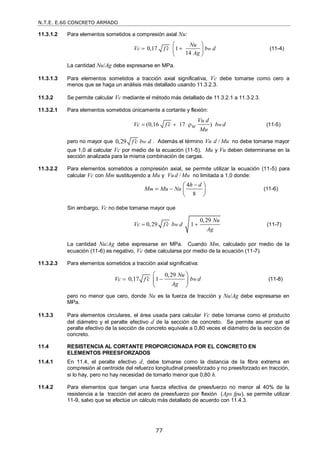 N.T.E. E.60 CONCRETO ARMADO
77
11.3.1.2 Para elementos sometidos a compresión axial Nu:
0,17 1
14
w
Nu
Vc f c b d
Ag
 

 
 
 
(11-4)
La cantidad Nu/Ag debe expresarse en MPa.
11.3.1.3 Para elementos sometidos a tracción axial significativa, Vc debe tomarse como cero a
menos que se haga un análisis más detallado usando 11.3.2.3.
11.3.2 Se permite calcular Vc mediante el método más detallado de 11.3.2.1 a 11.3.2.3.
11.3.2.1 Para elementos sometidos únicamente a cortante y flexión:
(0,16 17 ) w
Vu d
Vc f c b d
w
Mu

   (11-5)
pero no mayor que 0,29 w
f c b d
 . Además el término /
Vu d Mu no debe tomarse mayor
que 1,0 al calcular Vc por medio de la ecuación (11-5). Mu y Vu deben determinarse en la
sección analizada para la misma combinación de cargas.
11.3.2.2 Para elementos sometidos a compresión axial, se permite utilizar la ecuación (11-5) para
calcular Vc con Mm sustituyendo a Mu y /
Vud Mu no limitada a 1,0 donde:
4
8
m
h d
M Mu Nu


 
  
 
(11-6)
Sin embargo, Vc no debe tomarse mayor que
0,29
0,29 1
w
Nu
Vc f c b d
Ag

  (11-7)
La cantidad Nu/Ag debe expresarse en MPa. Cuando Mm, calculado por medio de la
ecuación (11-6) es negativo, Vc debe calcularse por medio de la ecuación (11-7).
11.3.2.3 Para elementos sometidos a tracción axial significativa:
0,29
0,17 1 w
Nu
Vc f c b d
Ag

 
 
 
 
(11-8)
pero no menor que cero, donde Nu es la fuerza de tracción y Nu/Ag debe expresarse en
MPa.
11.3.3 Para elementos circulares, el área usada para calcular Vc debe tomarse como el producto
del diámetro y el peralte efectivo d de la sección de concreto. Se permite asumir que el
peralte efectivo de la sección de concreto equivale a 0,80 veces el diámetro de la sección de
concreto.
11.4 RESISTENCIA AL CORTANTE PROPORCIONADA POR EL CONCRETO EN
ELEMENTOS PREESFORZADOS
11.4.1 En 11.4, el peralte efectivo d, debe tomarse como la distancia de la fibra extrema en
compresión al centroide del refuerzo longitudinal preesforzado y no preesforzado en tracción,
si lo hay, pero no hay necesidad de tomarlo menor que 0,80 h.
11.4.2 Para elementos que tengan una fuerza efectiva de preesfuerzo no menor al 40% de la
resistencia a la tracción del acero de preesfuerzo por flexión (Aps fpu), se permite utilizar
11-9, salvo que se efectúe un cálculo más detallado de acuerdo con 11.4.3.
 