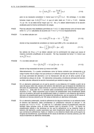 N.T.E. E.60 CONCRETO ARMADO
78
0,05 4,8 w
Vu dp
Vc f c b d
Mu

 
 
 
 
(11-9)
pero no es necesario considerar Vc menor que 0,17 w
f c b d
 . Sin embargo, Vc no debe
tomarse mayor que 0,42 w
f c b d
 ni que el valor dado en 11.4.4 u 11.4.5. Además
/
Vu dp Mu no se debe tomar mayor que 1,0. Mu y Vu deben determinarse en la sección
analizada para la misma combinación de cargas.
11.4.3 Para los cálculos más detallados permitidos en 11.4.2, Vc debe tomarse como el menor valor
entre Vci y Vcw calculados de acuerdo con 11.4.3.1 y 11.4.3.2 respectivamente.
11.4.3.1 Vci se debe calcular con:
max
0,05
cre
w
Vi M
Vci f c b dp Vd
M

   (11-10)
donde no hay necesidad de considerar dp menor que 0,80h y Mcre se calcula con:
 
0,5
cre
I
M f c fpe fd
Yt

  
 
 
 
(11-11)
los valores de Mmax y Vi se deben calcular con la combinación de carga que causa el
máximo momento amplificado en la sección. No hay necesidad de tomar Vci menor que
0,14 w
f c b d
 .
11.4.3.2 Vcw se debe calcular con:
 
0,29 0,3 w
Vcw f c fpc b dp Vp

   (11-12)
donde no hay necesidad de tomar dp menor de 0,80h.
Alternativamente, Vcw puede considerarse como la fuerza cortante que corresponde a la
carga muerta más la carga viva que produce un esfuerzo principal de tracción de 0,33 f c

en el eje centroidal del elemento o en la intersección del ala con el alma cuando el eje
centroidal se ubique en el ala. En elementos compuestos, el esfuerzo principal de tracción
se debe calcular utilizando la sección transversal que resiste la carga viva.
11.4.4 En un elemento pretensado en el cual la sección a una distancia h/2 medida a partir de la
cara del apoyo esté más cercana del extremo del elemento que la longitud de transferencia
del acero de preesforzado, debe tenerse en cuenta la reducción del preesforzado cuando se
calcule Vcw. Este valor de Vcw también debe considerarse como el límite máximo para la
ecuación (11-9). Debe suponerse que la fuerza de preesforzado varía linealmente desde
cero en el extremo del acero de preesforzado hasta un máximo a una distancia del extremo
del acero de preesforzado igual a la longitud de transferencia, que se supone de 50 veces el
diámetro en torones (strand) y de 100 veces el diámetro en alambres individuales.
11.4.5 En un elemento pretensado, donde la adherencia de algunos tendones no se extienda hasta
el extremo del elemento, debe considerarse un preesfuerzo reducido al calcular Vc de
acuerdo con 11.4.2 ú 11.4.3. El valor de Vcw calculado usando el preesforzado reducido
también debe tomarse como el límite máximo para la ecuación (11-9). La fuerza de
preesforzado debida a los tendones en los que la adherencia no se extienda hasta el
extremo del elemento, puede suponerse que varía linealmente desde cero en el punto en
que comienza la adherencia, hasta un máximo a una distancia desde este punto igual a la
longitud de transferencia, suponiéndola de 50 veces el diámetro en torones (strand) y de 100
veces el diámetro en alambres individuales.
 