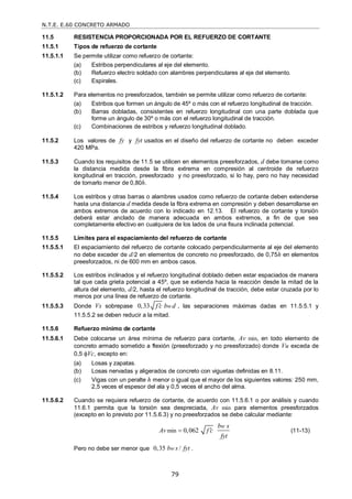 N.T.E. E.60 CONCRETO ARMADO
79
11.5 RESISTENCIA PROPORCIONADA POR EL REFUERZO DE CORTANTE
11.5.1 Tipos de refuerzo de cortante
11.5.1.1 Se permite utilizar como refuerzo de cortante:
(a) Estribos perpendiculares al eje del elemento.
(b) Refuerzo electro soldado con alambres perpendiculares al eje del elemento.
(c) Espirales.
11.5.1.2 Para elementos no preesforzados, también se permite utilizar como refuerzo de cortante:
(a) Estribos que formen un ángulo de 45º o más con el refuerzo longitudinal de tracción.
(b) Barras dobladas, consistentes en refuerzo longitudinal con una parte doblada que
forme un ángulo de 30º o más con el refuerzo longitudinal de tracción.
(c) Combinaciones de estribos y refuerzo longitudinal doblado.
11.5.2 Los valores de fy y fyt usados en el diseño del refuerzo de cortante no deben exceder
420 MPa.
11.5.3 Cuando los requisitos de 11.5 se utilicen en elementos preesforzados, d debe tomarse como
la distancia medida desde la fibra extrema en compresión al centroide de refuerzo
longitudinal en tracción, preesforzado y no preesforzado, si lo hay, pero no hay necesidad
de tomarlo menor de 0,80h.
11.5.4 Los estribos y otras barras o alambres usados como refuerzo de cortante deben extenderse
hasta una distancia d medida desde la fibra extrema en compresión y deben desarrollarse en
ambos extremos de acuerdo con lo indicado en 12.13. El refuerzo de cortante y torsión
deberá estar anclado de manera adecuada en ambos extremos, a fin de que sea
completamente efectivo en cualquiera de los lados de una fisura inclinada potencial.
11.5.5 Límites para el espaciamiento del refuerzo de cortante
11.5.5.1 El espaciamiento del refuerzo de cortante colocado perpendicularmente al eje del elemento
no debe exceder de d/2 en elementos de concreto no preesforzado, de 0,75h en elementos
preesforzados, ni de 600 mm en ambos casos.
11.5.5.2 Los estribos inclinados y el refuerzo longitudinal doblado deben estar espaciados de manera
tal que cada grieta potencial a 45º, que se extienda hacia la reacción desde la mitad de la
altura del elemento, d/2, hasta el refuerzo longitudinal de tracción, debe estar cruzada por lo
menos por una línea de refuerzo de cortante.
11.5.5.3 Donde Vs sobrepase 0,33 w
f c b d
 , las separaciones máximas dadas en 11.5.5.1 y
11.5.5.2 se deben reducir a la mitad.
11.5.6 Refuerzo mínimo de cortante
11.5.6.1 Debe colocarse un área mínima de refuerzo para cortante, Av min, en todo elemento de
concreto armado sometido a flexión (preesforzado y no preesforzado) donde Vu exceda de
0,5 Vc, excepto en:
(a) Losas y zapatas.
(b) Losas nervadas y aligerados de concreto con viguetas definidas en 8.11.
(c) Vigas con un peralte h menor o igual que el mayor de los siguientes valores: 250 mm,
2,5 veces el espesor del ala y 0,5 veces el ancho del alma.
11.5.6.2 Cuando se requiera refuerzo de cortante, de acuerdo con 11.5.6.1 o por análisis y cuando
11.6.1 permita que la torsión sea despreciada, Av min para elementos preesforzados
(excepto en lo previsto por 11.5.6.3) y no preesforzados se debe calcular mediante:
min 0,062
w
b s
Av f c
fyt

 (11-13)
Pero no debe ser menor que 0,35 /
w
b s fyt .
 