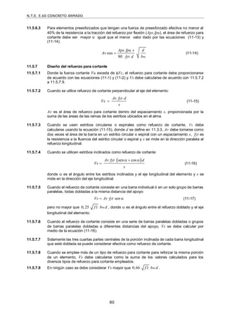 N.T.E. E.60 CONCRETO ARMADO
80
11.5.6.3 Para elementos preesforzados que tengan una fuerza de preesforzado efectiva no menor al
40% de la resistencia a la tracción del refuerzo por flexión (Aps fpu), el área de refuerzo para
cortante debe ser mayor o igual que el menor valor dado por las ecuaciones (11-13) y
(11-14).
min
80 w
Aps fpu s d
Av
fyt d b
 (11-14)
11.5.7 Diseño del refuerzo para cortante
11.5.7.1 Donde la fuerza cortante Vu exceda de Vc, el refuerzo para cortante debe proporcionarse
de acuerdo con las ecuaciones (11-1) y (11-2) y Vs debe calcularse de acuerdo con 11.5.7.2
a 11.5.7.9.
11.5.7.2 Cuando se utilice refuerzo de cortante perpendicular al eje del elemento:
Av fyt d
Vs
s
 (11-15)
Av es el área de refuerzo para cortante dentro del espaciamiento s, proporcionada por la
suma de las áreas de las ramas de los estribos ubicados en el alma.
11.5.7.3 Cuando se usen estribos circulares o espirales como refuerzo de cortante, Vs debe
calcularse usando la ecuación (11-15), donde d se define en 11.3.3, Av debe tomarse como
dos veces el área de la barra en un estribo circular o espiral con un espaciamiento s, fyt es
la resistencia a la fluencia del estribo circular o espiral y s se mide en la dirección paralela al
refuerzo longitudinal.
11.5.7.4 Cuando se utilicen estribos inclinados como refuerzo de cortante:
 
sen cos
Av fyt d
Vs
s
  
 (11-16)
donde  es el ángulo entre los estribos inclinados y el eje longitudinal del elemento y s se
mide en la dirección del eje longitudinal.
11.5.7.5 Cuando el refuerzo de cortante consiste en una barra individual ó en un solo grupo de barras
paralelas, todas dobladas a la misma distancia del apoyo:
sen
Vs Av fyt
  (11-17)
pero no mayor que 0,25 w
f c b d
 , donde  es el ángulo entre el refuerzo doblado y el eje
longitudinal del elemento.
11.5.7.6 Cuando el refuerzo de cortante consiste en una serie de barras paralelas dobladas o grupos
de barras paralelas dobladas a diferentes distancias del apoyo, Vs se debe calcular por
medio de la ecuación (11-16).
11.5.7.7 Solamente las tres cuartas partes centrales de la porción inclinada de cada barra longitudinal
que esté doblada se puede considerar efectiva como refuerzo de cortante.
11.5.7.8 Cuando se emplee más de un tipo de refuerzo para cortante para reforzar la misma porción
de un elemento, Vs debe calcularse como la suma de los valores calculados para los
diversos tipos de refuerzo para cortante empleados.
11.5.7.9 En ningún caso se debe considerar Vs mayor que 0,66 w
f c b d
 .
 