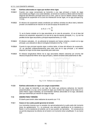 N.T.E. E.60 CONCRETO ARMADO
81
11.5.8 Estribos adicionales en vigas que reciben otras vigas
11.5.8.1 Cuando una carga concentrada se transmite a una viga principal a través de vigas
secundarias que llegan a sus caras laterales, se tomará en cuenta su efecto sobre la tracción
diagonal del elemento principal cerca de la unión, para lo cual se deberá colocar refuerzo
transversal de suspensión en la zona de intersección de las vigas, en la viga principal (Fig.
11.5.8).
11.5.8.2 El refuerzo de suspensión estará constituido por estribos cerrados de altura total y deberán
proveer una resistencia en tracción en la cara de apoyo de acuerdo con:
hs
Ah fy Vu
hp
 
Vu es la fuerza cortante en la viga secundaria en la cara de encuentro, Ah es el área del
refuerzo de suspensión adyacente a la cara de la viga de soporte (principal), hs y hp son los
peraltes de las vigas secundaria y principal respectivamente y  = 0,85.
11.5.8.3 El refuerzo calculado, Ah, es adicional al necesario por fuerza cortante y torsión en la viga
principal, y se colocará en ella en la longitud indicada en la Fig. 11.5.8
11.5.8.4 Cuando la viga principal soporta vigas a ambos lados, el área del refuerzo de suspensión,
Ah, se calculará independientemente para cada cara de la viga principal, y se deberá
disponer la mayor de las áreas requeridas para cada cara.
11.5.8.5 El refuerzo longitudinal inferior de la viga secundaria deberá colocarse por encima del
refuerzo longitudinal inferior de la viga principal, y deberá anclarse adecuadamente en ella.
11.5.9 Estribos adicionales en vigas con cargas suspendidas
Si una carga se transmite a una viga de modo que produzca esfuerzos de tracción
perpendiculares a su eje, como sucede en vigas que reciben las cargas de las losas en su
parte inferior (vigas invertidas), se suministrarán estribos adicionales en la viga, calculados
para que transmitan por tracción la carga a la viga.
11.6 DISEÑO PARA TORSIÓN
El diseño para torsión debe realizarse de acuerdo con 11.6.
11.6.1 Casos en los cuales puede ignorarse la torsión
Los momentos torsores que no exceden de aproximadamente la cuarta parte del momento
torsor de agrietamiento, Tcr, no producen una reducción significativa en la resistencia a
flexión ni en la resistencia al cortante, por lo que pueden ser ignorados. En consecuencia
se permite despreciar los efectos de la torsión si el momento torsor amplificado Tu es menor
que:
Fig. 11.5.8 Refuerzo de suspensión.
 