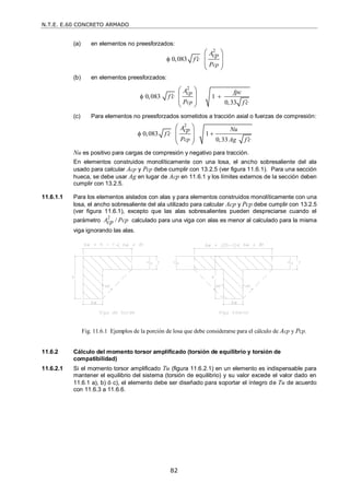 N.T.E. E.60 CONCRETO ARMADO
82
(a) en elementos no preesforzados:
2
0,083
cp
Acp
f c
P


 
 
 
 
(b) en elementos preesforzados:
2
0,083 1
0,33
cp
cp
A fpc
f c
P f c

 

 
 
 
 
(c) Para elementos no preesforzados sometidos a tracción axial o fuerzas de compresión:
2
0,083 1
0,33
cp
A Nu
cp
f c
P Ag f c

 

 
 
 
 
Nu es positivo para cargas de compresión y negativo para tracción.
En elementos construidos monolíticamente con una losa, el ancho sobresaliente del ala
usado para calcular Acp y Pcp debe cumplir con 13.2.5 (ver figura 11.6.1). Para una sección
hueca, se debe usar Ag en lugar de Acp en 11.6.1 y los límites externos de la sección deben
cumplir con 13.2.5.
11.6.1.1 Para los elementos aislados con alas y para elementos construidos monolíticamente con una
losa, el ancho sobresaliente del ala utilizado para calcular Acp y Pcp debe cumplir con 13.2.5
(ver figura 11.6.1), excepto que las alas sobresalientes pueden despreciarse cuando el
parámetro
2
/
A Pcp
cp calculado para una viga con alas es menor al calculado para la misma
viga ignorando las alas.
11.6.2 Cálculo del momento torsor amplificado (torsión de equilibrio y torsión de
compatibilidad)
11.6.2.1 Si el momento torsor amplificado Tu (figura 11.6.2.1) en un elemento es indispensable para
mantener el equilibrio del sistema (torsión de equilibrio) y su valor excede el valor dado en
11.6.1 a), b) ó c), el elemento debe ser diseñado para soportar el íntegro de Tu de acuerdo
con 11.6.3 a 11.6.6.
Fig. 11.6.1 Ejemplos de la porción de losa que debe considerarse para el cálculo de Acp y Pcp.
 