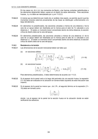 N.T.E. E.60 CONCRETO ARMADO
84
En los casos (a), (b) ó (c), los momentos de flexión y las fuerzas cortantes redistribuidas a
los elementos adyacentes deben usarse en el diseño de estos elementos. Para secciones
huecas, Acp no debe ser reemplazado por Ag en 11.6.2.2.
11.6.2.3 A menos que se determine por medio de un análisis más exacto, se permite asumir que los
momentos torsores externos provenientes de las losas se distribuyen uniformemente a lo
largo del elemento.
11.6.2.4 En elementos no preesforzados, las secciones ubicadas a menos de una distancia d de la
cara de un apoyo deben ser diseñadas por lo menos para el valor de Tu calculado a una
distancia d. Si existe un momento torsor concentrado dentro de dicha distancia, la sección
crítica de diseño debe ser la cara del apoyo.
11.6.2.5 En elementos preesforzados, las secciones ubicadas a menos de una distancia h/2 de la
cara de un apoyo deben ser diseñadas por lo menos para el valor de Tu calculado a una
distancia h/2. Si existe un momento torsor concentrado dentro de dicha distancia, la sección
crítica de diseño debe ser la cara del apoyo.
11.6.3 Resistencia a la torsión
11.6.3.1 Las dimensiones de la sección transversal deben ser tales que:
(a) en secciones sólidas:
2
2
2 0,66
1,7
w w
oh
Vu Tu Ph Vc
f c
b d A b d

   
 
   
 
   
 
   
 
(11-18)
(b) en secciones huecas:
2 0,66
1,7
h
w w
oh
Vu Tu P Vc
f c
b d A b d

   
   
 
   
   
   
 
(11-19)
Para elementos preesforzados, d debe determinarse de acuerdo con 11.5.3.
11.6.3.2 Si el espesor de la pared varía a lo largo del perímetro de una sección hueca, la expresión
(11-19) debe ser evaluada en la ubicación en donde el lado izquierdo de esta inecuación sea
máximo.
11.6.3.3 Si el espesor de la pared es menor que /
oh h
A P , el segundo término en la expresión (11-
19) debe ser tomado como:
1,7 oh
Tu
A t
 
 
 
donde t es el espesor de la pared de la sección hueca en la ubicación donde se están
verificando los esfuerzos.
 
