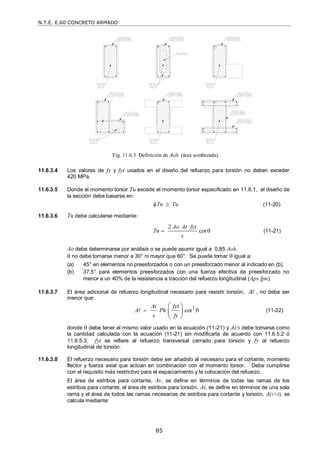 N.T.E. E.60 CONCRETO ARMADO
85
11.6.3.4 Los valores de fy y fyt usados en el diseño del refuerzo para torsión no deben exceder
420 MPa.
11.6.3.5 Donde el momento torsor Tu excede el momento torsor especificado en 11.6.1, el diseño de
la sección debe basarse en:
Tn Tu
  (11-20)
11.6.3.6 Tn debe calcularse mediante:
2
cot
Ao At fyt
Tn
s
  (11-21)
Ao debe determinarse por análisis o se puede asumir igual a 0,85 Aoh.
 no debe tomarse menor a 30° ni mayor que 60°. Se puede tomar  igual a:
(a) 45° en elementos no preesforzados o con un preesforzado menor al indicado en (b),
(b) 37.5° para elementos preesforzados con una fuerza efectiva de preesforzado no
menor a un 40% de la resistencia a tracción del refuerzo longitudinal (Aps fpu).
11.6.3.7 El área adicional de refuerzo longitudinal necesario para resistir torsión, A , no debe ser
menor que:
2
cot
At fyt
A Ph
s fy
 
 
 
 
 (11-22)
donde  debe tener el mismo valor usado en la ecuación (11-21) y At/s debe tomarse como
la cantidad calculada con la ecuación (11-21) sin modificarla de acuerdo con 11.6.5.2 ó
11.6.5.3; fyt se refiere al refuerzo transversal cerrado para torsión y fy al refuerzo
longitudinal de torsión.
11.6.3.8 El refuerzo necesario para torsión debe ser añadido al necesario para el cortante, momento
flector y fuerza axial que actúan en combinación con el momento torsor. Debe cumplirse
con el requisito más restrictivo para el espaciamiento y la colocación del refuerzo.
El área de estribos para cortante, Av, se define en términos de todas las ramas de los
estribos para cortante, el área de estribos para torsión, At, se define en términos de una sola
rama y el área de todos las ramas necesarias de estribos para cortante y torsión, A(v+t), se
calcula mediante:
Fig. 11.6.3 Definición de Aoh (área sombreada).
 
