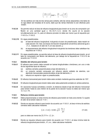N.T.E. E.60 CONCRETO ARMADO
86
( )
total 2
v t
A Av At
s s s

 
   
   
   
En los estribos con más de dos ramas para cortante, sólo las ramas adyacentes a los lados de
la viga deben ser incluidas en la suma, dado que las ramas interiores no son efectivas para
torsión.
11.6.3.9 Se permite reducir el área de refuerzo longitudinal para torsión en la zona de compresión por
flexión en una cantidad igual a  
/ 0,9
Mu d fy , donde Mu ocurre en la sección
simultáneamente con Tu, pero el refuerzo provisto no debe ser menor que el requerido por
11.6.5.3 u 11.6.6.2.
11.6.3.10 En vigas preesforzadas:
(a) el total del refuerzo longitudinal, incluyendo el acero de preesforzado, debe resistir en
cada sección Mu más una fuerza de tracción longitudinal concéntrica adicional igual a
A fy
 , basada en el valor de Tu en esa sección, y
(b) el espaciamiento del refuerzo longitudinal incluyendo los tendones debe satisfacer los
requisitos de 11.6.6.2.
11.6.3.11 En vigas preesforzadas, se permite reducir el área de refuerzo longitudinal para torsión, en el
lado en compresión por flexión del elemento, por debajo de la requerida en 11.6.3.10 de
acuerdo con 11.6.3.9.
11.6.4 Detalles del refuerzo para torsión
11.6.4.1 El refuerzo para torsión debe consistir en barras longitudinales o tendones y en uno o más
de los siguientes tipos de refuerzo:
(a) estribos cerrados perpendiculares al eje del elemento, o
(b) un conjunto cerrado compuesto por refuerzo electro soldado de alambre, con
alambres transversales perpendiculares al eje del elemento, o
(c) refuerzo en espiral en vigas no preesforzadas.
11.6.4.2 El refuerzo transversal para torsión debe estar anclado mediante ganchos estándar de 135°.
11.6.4.3 El refuerzo longitudinal para torsión debe estar adecuadamente anclado en ambos extremos.
11.6.4.4 En secciones huecas sometidas a torsión, la distancia desde el eje del refuerzo transversal
para torsión hasta la cara interior de la pared de la sección hueca no debe ser menor que
0,5 /
oh
A Ph .
11.6.5 Refuerzo mínimo para torsión
11.6.5.1 Debe proporcionarse un área mínima de refuerzo para torsión en toda zona donde Tu supere
el valor de la torsión dado en 11.6.1.
11.6.5.2 Donde se requiera refuerzo para torsión de acuerdo con 11.6.5.1, el área mínima de estribos
cerrados debe calcularse mediante:
 
2 0,062
w
b s
Av At f c
fyt

  (11-23)
pero no debe ser menor de  
0,35 /
w
b s fyt .
11.6.5.3 Donde se requiera refuerzo para torsión de acuerdo con 11.6.5.1, el área mínima total de
refuerzo longitudinal para torsión, min
,
A , debe calcularse mediante:
 