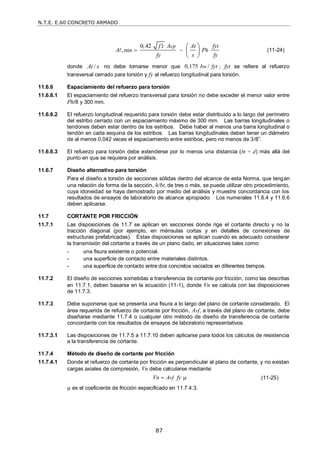 N.T.E. E.60 CONCRETO ARMADO
87
min
0,42
,
cp
h
f c A At fyt
A P
fy s fy

 
 
 
 
 (11-24)
donde /
At s no debe tomarse menor que 0,175 /
w
b fyt ; fyt se refiere al refuerzo
transversal cerrado para torsión y fy al refuerzo longitudinal para torsión.
11.6.6 Espaciamiento del refuerzo para torsión
11.6.6.1 El espaciamiento del refuerzo transversal para torsión no debe exceder el menor valor entre
Ph/8 y 300 mm.
11.6.6.2 El refuerzo longitudinal requerido para torsión debe estar distribuido a lo largo del perímetro
del estribo cerrado con un espaciamiento máximo de 300 mm. Las barras longitudinales o
tendones deben estar dentro de los estribos. Debe haber al menos una barra longitudinal o
tendón en cada esquina de los estribos. Las barras longitudinales deben tener un diámetro
de al menos 0,042 veces el espaciamiento entre estribos, pero no menos de 3/8‖.
11.6.6.3 El refuerzo para torsión debe extenderse por lo menos una distancia (bt + d) más allá del
punto en que se requiera por análisis.
11.6.7 Diseño alternativo para torsión
Para el diseño a torsión de secciones sólidas dentro del alcance de esta Norma, que tengan
una relación de forma de la sección, h/bt, de tres o más, se puede utilizar otro procedimiento,
cuya idoneidad se haya demostrado por medio del análisis y muestre concordancia con los
resultados de ensayos de laboratorio de alcance apropiado. Los numerales 11.6.4 y 11.6.6
deben aplicarse.
11.7 CORTANTE POR FRICCIÓN
11.7.1 Las disposiciones de 11.7 se aplican en secciones donde rige el cortante directo y no la
tracción diagonal (por ejemplo, en ménsulas cortas y en detalles de conexiones de
estructuras prefabricadas). Estas disposiciones se aplican cuando es adecuado considerar
la transmisión del cortante a través de un plano dado, en situaciones tales como:
- una fisura existente o potencial.
- una superficie de contacto entre materiales distintos.
- una superficie de contacto entre dos concretos vaciados en diferentes tiempos.
11.7.2 El diseño de secciones sometidas a transferencia de cortante por fricción, como las descritas
en 11.7.1, deben basarse en la ecuación (11-1), donde Vn se calcula con las disposiciones
de 11.7.3.
11.7.3 Debe suponerse que se presenta una fisura a lo largo del plano de cortante considerado. El
área requerida de refuerzo de cortante por fricción, Avf, a través del plano de cortante, debe
diseñarse mediante 11.7.4 o cualquier otro método de diseño de transferencia de cortante
concordante con los resultados de ensayos de laboratorio representativos.
11.7.3.1 Las disposiciones de 11.7.5 a 11.7.10 deben aplicarse para todos los cálculos de resistencia
a la transferencia de cortante.
11.7.4 Método de diseño de cortante por fricción
11.7.4.1 Donde el refuerzo de cortante por fricción es perpendicular al plano de cortante, y no existan
cargas axiales de compresión, Vn debe calcularse mediante:
vf
Vn A fy
  (11-25)
µ es el coeficiente de fricción especificado en 11.7.4.3.
 