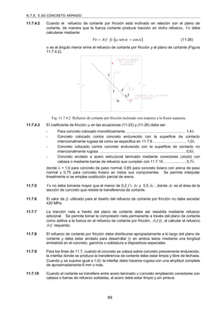 N.T.E. E.60 CONCRETO ARMADO
88
11.7.4.2 Cuando el refuerzo de cortante por fricción está inclinado en relación con el plano de
cortante, de manera que la fuerza cortante produce tracción en dicho refuerzo, Vn debe
calcularse mediante:
 
sen cos
vf
Vn A fy
     (11-26)
α es el ángulo menor entre el refuerzo de cortante por fricción y el plano de cortante (Figura
11.7.4.2).
11.7.4.3 El coeficiente de fricción  en las ecuaciones (11-25) y (11-26) debe ser:
- Para concreto colocado monolíticamente .......................................................... 1,4
- Concreto colocado contra concreto endurecido con la superficie de contacto
intencionalmente rugosa tal como se especifica en 11.7.9…………………........ 1,0
- Concreto colocado contra concreto endurecido con la superficie de contacto no
intencionalmente rugosa .................................................................................... 0,6
- Concreto anclado a acero estructural laminado mediante conectores (studs) con
cabeza o mediante barras de refuerzo que cumplan con 11.7.10 .……............. 0,7
donde  = 1,0 para concreto de peso normal; 0,85 para concreto liviano con arena de peso
normal y 0,75 para concreto liviano en todos sus componentes. Se permite interpolar
linealmente si se emplea sustitución parcial de arena.
11.7.5 Vn no debe tomarse mayor que el menor de 0,2 f’c Ac y 5,5 Ac , donde Ac es el área de la
sección de concreto que resiste la transferencia de cortante.
11.7.6 El valor de fy utilizado para el diseño del refuerzo de cortante por fricción no debe exceder
420 MPa.
11.7.7 La tracción neta a través del plano de cortante debe ser resistida mediante refuerzo
adicional. Se permite tomar la compresión neta permanente a través del plano de cortante
como aditiva a la fuerza en el refuerzo de cortante por fricción, Avf fy, al calcular el refuerzo
Avf requerido.
11.7.8 El refuerzo de cortante por fricción debe distribuirse apropiadamente a lo largo del plano de
cortante y debe estar anclado para desarrollar fy en ambos lados mediante una longitud
embebida en el concreto, ganchos o soldadura a dispositivos especiales.
11.7.9 Para los fines de 11.7, cuando el concreto se coloca sobre concreto previamente endurecido,
la interfaz donde se produce la transferencia de cortante debe estar limpia y libre de lechada.
Cuando  se supone igual a 1,0 la interfaz debe hacerse rugosa con una amplitud completa
de aproximadamente 6 mm o más.
11.7.10 Cuando el cortante se transfiere entre acero laminado y concreto empleando conectores con
cabeza o barras de refuerzo soldadas, el acero debe estar limpio y sin pintura.
Fig. 11.7.4.2 Refuerzo de cortante por fricción inclinado con respecto a la fisura supuesta.

 