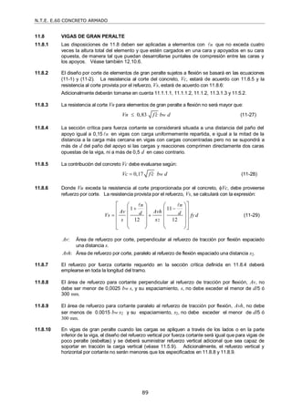 N.T.E. E.60 CONCRETO ARMADO
89
11.8 VIGAS DE GRAN PERALTE
11.8.1 Las disposiciones de 11.8 deben ser aplicadas a elementos con n
 que no exceda cuatro
veces la altura total del elemento y que estén cargados en una cara y apoyados en su cara
opuesta, de manera tal que puedan desarrollarse puntales de compresión entre las caras y
los apoyos. Véase también 12.10.6.
11.8.2 El diseño por corte de elementos de gran peralte sujetos a flexión se basará en las ecuaciones
(11-1) y (11-2). La resistencia al corte del concreto, Vc, estará de acuerdo con 11.8.5 y la
resistencia al corte provista por el refuerzo, Vs, estará de acuerdo con 11.8.6:
Adicionalmente deberán tomarse en cuenta 11.1.1.1, 11.1.1.2, 11.1.2, 11.3.1.3 y 11.5.2.
11.8.3 La resistencia al corte Vn para elementos de gran peralte a flexión no será mayor que:
0,83 w
Vn f c b d

 (11-27)
11.8.4 La sección crítica para fuerza cortante se considerará situada a una distancia del paño del
apoyo igual a 0,15 n
 en vigas con carga uniformemente repartida, e igual a la mitad de la
distancia a la carga más cercana en vigas con cargas concentradas pero no se supondrá a
más de d del paño del apoyo si las cargas y reacciones comprimen directamente dos caras
opuestas de la viga, ni a más de 0,5 d en caso contrario.
11.8.5 La contribución del concreto Vc debe evaluarse según:
0,17 w
Vc f c b d

 (11-28)
11.8.6 Donde Vu exceda la resistencia al corte proporcionada por el concreto, Vc, debe proveerse
refuerzo por corte. La resistencia provista por el refuerzo, Vs, se calculará con la expresión:
2
1 11
12 12
n n
Av Avh
d d
Vs fy d
s s
 
 
 
   
 
   
 
   
 
   
   
 
 
(11-29)
Av: Área de refuerzo por corte, perpendicular al refuerzo de tracción por flexión espaciado
una distancia s.
Avh: Área de refuerzo por corte, paralelo al refuerzo de flexión espaciado una distancia s2.
11.8.7 El refuerzo por fuerza cortante requerido en la sección crítica definida en 11.8.4 deberá
emplearse en toda la longitud del tramo.
11.8.8 El área de refuerzo para cortante perpendicular al refuerzo de tracción por flexión, Av, no
debe ser menor de 0,0025 bw s, y su espaciamiento, s, no debe exceder el menor de d/5 ó
300 mm.
11.8.9 El área de refuerzo para cortante paralelo al refuerzo de tracción por flexión, Avh, no debe
ser menos de 0.0015 bw s2 y su espaciamiento, s2, no debe exceder el menor de d/5 ó
300 mm.
11.8.10 En vigas de gran peralte cuando las cargas se apliquen a través de los lados o en la parte
inferior de la viga, el diseño del refuerzo vertical por fuerza cortante será igual que para vigas de
poco peralte (esbeltas) y se deberá suministrar refuerzo vertical adicional que sea capaz de
soportar en tracción la carga vertical (véase 11.5.9). Adicionalmente, el refuerzo vertical y
horizontal por cortante no serán menores que los especificados en 11.8.8 y 11.8.9.
 